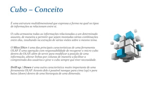 É uma estrutura multidimensional que expressa a forma na qual os tipos
de informações se relacionam entre si.
O cubo armazena todas as informações relacionadas a um determinado
assunto, de maneira a permitir que sejam montadas várias combinações
entre elas, resultando na extração de várias visões sobre o mesmo tema.
O Slice/Dice é uma das principais características de uma ferramenta
OLAP. É uma operação com responsabilidade de recuperar o micro-cubo
dentro do OLAP, além de servir para modificar a posição de uma
informação, alterar linhas por colunas de maneira a facilitar a
compreensão dos usuários e girar o cubo sempre que tiver necessidade.
Drill up / Down é uma outra característica muito importante de uma
ferramenta OLAP. Através dele é possível navegar para cima (up) e para
baixo (down) dentro de uma hierarquia de uma dimensão.
Cubo – Conceito
 