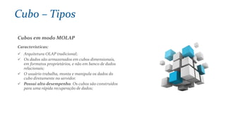 Cubos em modo MOLAP
Características:
 Arquitetura OLAP tradicional;
 Os dados são armazenados em cubos dimensionais,
em formatos proprietários, e não em banco de dados
relacionais;
 O usuário trabalha, monta e manipula os dados do
cubo diretamente no servidor.
 Possui alto desempenho. Os cubos são construídos
para uma rápida recuperação de dados;
Cubo – Tipos
 