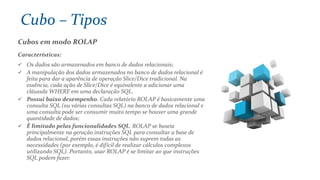 Cubos em modo ROLAP
Características:
 Os dados são armazenados em banco de dados relacionais;
 A manipulação dos dados armazenados no banco de dados relacional é
feita para dar a aparência de operação Slice/Dice tradicional. Na
essência, cada ação de Slice/Dice é equivalente a adicionar uma
cláusula WHERE em uma declaração SQL.
 Possui baixo desempenho. Cada relatório ROLAP é basicamente uma
consulta SQL (ou várias consultas SQL) na banco de dados relacional e
uma consulta pode ser consumir muito tempo se houver uma grande
quantidade de dados;
 É limitado pelas funcionalidades SQL. ROLAP se baseia
principalmente na geração instruções SQL para consultar a base de
dados relacional, porém essas instruções não suprem todas as
necessidades (por exemplo, é difícil de realizar cálculos complexos
utilizando SQL). Portanto, usar ROLAP é se limitar ao que instruções
SQL podem fazer.
Cubo – Tipos
 
