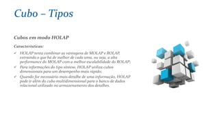Cubos em modo HOLAP
Características:
 HOLAP tenta combinar as vantagens de MOLAP e ROLAP,
extraindo o que há de melhor de cada uma, ou seja, a alta
performance do MOLAP com a melhor escalabilidade do ROLAP;
 Para informações do tipo síntese, HOLAP utiliza cubos
dimensionais para um desempenho mais rápido;
 Quando for necessário mais detalhe de uma informação, HOLAP
pode ir além do cubo multidimensional para o banco de dados
relacional utilizado no armazenamento dos detalhes.
Cubo – Tipos
 