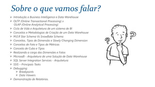 Sobre o que vamos falar?
 Introdução a Business Intelligence e Data Warehouse
 OLTP (Online Transactional Processing) x
OLAP (Online Analytical Processing)
 Ciclo de Vida e Arquitetura de um sistema de BI
 Conceitos e Metodologias de Criação de um Data Warehouse
 M.E.R Star Schema Vs Snowflake Schema
 Conceitos, Tipos de Dimensão e Slowly Changing Dimension
 Conceitos de Fato e Tipos de Métricas
 Conceito de Cubo e Tipos
 Realizando a carga das Dimensões e Fatos
 Microsoft - Arquitetura de uma Solução de Data Warehouse
 SQL Server Integration Services - Arquitetura
 SSIS – Principais Tasks
 Debugging:
 Breakpoints
 Data Viewers
 Demonstração de Relatórios.
 