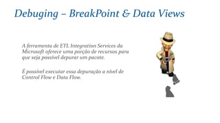 A ferramenta de ETL Integration Services da
Microsoft oferece uma porção de recursos para
que seja possível depurar um pacote.
É possível executar essa depuração a nível de
Control Flow e Data Flow.
Debuging – BreakPoint & Data Views
 