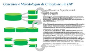 Data Warehouse Departamental
(Ralph Kimball)
A abordagem de Ralph Kimball é dimensional (o design de baixo para
cima): Os Data Marts que facilitem relatórios e análises são criados
primeiramente. Estes são, então, combinados em conjunto para criar um
amplo Data Warehouse.
 Orientado a Assunto: Os dados no data warehouse são organizados
de modo que todos os elementos de dados relacionados com o
mesmo evento ou objeto do mundo real estejam ligados entre si.
 Temporais: As alterações dos dados no banco de dados são
monitorados e registrados para que os relatórios possam ser
produzidos mostrando mudanças ao longo do tempo.
 Não Voláteis: os dados no Data Warehouse não são sobre-escrito ou
apagados - uma vez confirmado, o dado é estático, só de leitura, e
retido para relatórios futuros.
 Integrado: O banco de dados contém dados de maioria ou a
totalidade de aplicações operacionais de uma organização, o que o
torna consistente.
Conceitos e Metodologias de Criação de um DW
Data Warehouse Centralizado
(Bill Imnon)
Modelo de dados normalizado é projetado em primeiramente. Em
seguida, os Data Marts dimensionais, que contêm dados necessários para
processos de negócios específicos ou departamentos específicos são
criados a partir do armazém de dados.
Inmon define data warehouse como um repositório centralizado para
toda a empresa. O Data Warehouse armazena os dados 'atômicos' com o
menor nível de detalhe. Data Marts dimensionais são criados somente
depois que o armazém de dados completo for criado. Assim, o Data
Warehouse está no centro da Corporate Information Factory (CIF), que
fornece um quadro lógico para a entrega de Business Intelligence.
Hub and Spoke
Coincidi com a estrutura de negócios da maioria das grandes empresas,
oferecendo um EDW (Enterprise Data Warehouse) centralizado e um
conjunto de Data Marts dependentes.
O hub EDW permite que a empresa como um todo possa definir e aplicar
normas comuns, permitindo a análise e relatórios que atravessem as
unidades de negócios.
Os raios de data mart permitem que as unidades de negócios possam
satisfazer as suas próprias necessidades rapidamente a custo
relativamente baixo e também em conformidade com os requisitos de TI
da empresa em geral.
Uma arquitetura de hub-and-spoke bem gerida permite que as unidades
de negócios possam definir os seus próprios orçamentos e prioridades,
contribuindo ao mesmo tempo como necessário para a central de EDW.
 