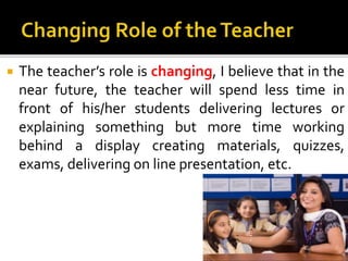  The teacher’s role is changing, I believe that in the
near future, the teacher will spend less time in
front of his/her students delivering lectures or
explaining something but more time working
behind a display creating materials, quizzes,
exams, delivering on line presentation, etc.
 