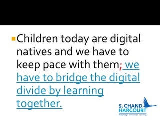 Children today are digital
natives and we have to
keep pace with them; we
have to bridge the digital
divide by learning
together.
 