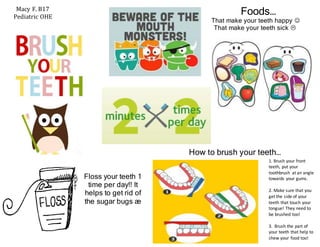 Foods…
That make your teeth happy 
That make your teeth sick 
Macy F. B17
Pediatric OHE
Floss your teeth 1
time per day!! It
helps to get rid of
the sugar bugs æ
How to brush your teeth…
1. Brush your front
teeth, put your
toothbrush at an angle
towards your gums.
2. Make sure that you
get the side of your
teeth that touch your
tongue! They need to
be brushed too!
3. Brush the part of
your teeth that help to
chew your food too!
 