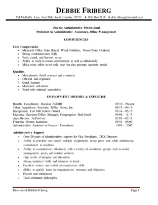 Resume of Debbie Friberg Page 1
Diverse Administrative Professional
Proficient in Administrative Assistance, Office Management
COMPETENCIES
Core Competencies
 Microsoft Office Suite (Excel, Word, Publisher, Power Point, Outlook)
 Strong communication skills
 Web, e-mail, and Internet savvy
 Ability to work in a team environment as well as individually
 Make every effort to not only meet but also preempt customer needs
Qualities
 Meticulously detail oriented and consistent
 Efficient and organized
 Quick Learner
 Motivated self-starter
 Work with minimal supervision
EMPLOYMENT HISTORY & EXPERTISE
Benefits Coordinator, Decision PathHR 05/16 – Present
Talent Acquisition Associate, TriNet Group, Inc. 08/15 – 04/16
Receptionist, Fort Mill School District 05/14 – 05/15
Executive Secretary/Office Manager, Congregation Beth Israel 09/08 – 11/13
Area Director, AuPairCare 02/05 – 02/11
Franchise Owner, Jazzercise 05/91 – 06/00
Administrative Assistant to Financial Consultants 1991 – 2002
Administrative Support
 Over 20 years of administrative support for Vice Presidents, CEO, Directors
 Ability to prioritize and handle multiple assignments at any given time while maintaining
commitment to deadlines
 Ability to communicate effectively with a variety of constituent groups such as senior
management, peers, and outside contacts
 High levels of integrity and discretion
 Strong analytical skills and attention to detail
 Excellent written and verbal communication skills
 Ability to quickly learn the organizational structure and objectives
 Passion and enthusiasm
 Team orientated philosophy
DEBBIE FRIBERG-
234 McDuffie Lane, Fort Mill, South Carolina 29715 ⬥ 262-366-2818 ⬥ deb_friberg@hotmail.com
 