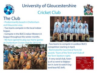University of Gloucestershire
Cricket Club
University of Gloucestershire
Cricket Club
The Club
- Predominantly based in Cheltenham
and Gloucester area.
- Two teams compete in the local indoor
league.
- Compete in the BUCS indoor Western A
league throughout the winter months.
- We have agreed to play our home games
at Cheltenham Cricket Club for 2015/16.
- Two teams to compete in outdoor BUCS
competition starting in April.
- Nominated for two End of Term SU
awards:‘Team of the Term’and‘Club of
the Term’(bottom right).
- A very social club, twen-
ty of us went to Edgbas-
ton in June to watch Eng-
land beat NZ (left).
 