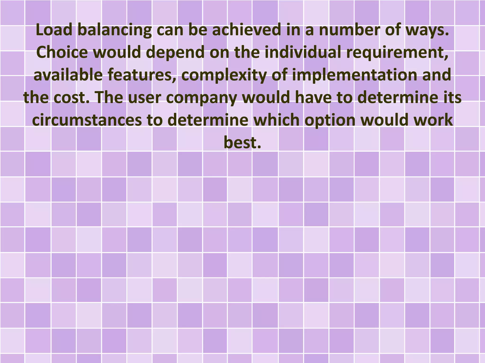 Load balancing can be achieved in a number of ways. 
Choice would depend on the individual requirement, 
available features, complexity of implementation and 
the cost. The user company would have to determine its 
circumstances to determine which option would work 
best. 
 