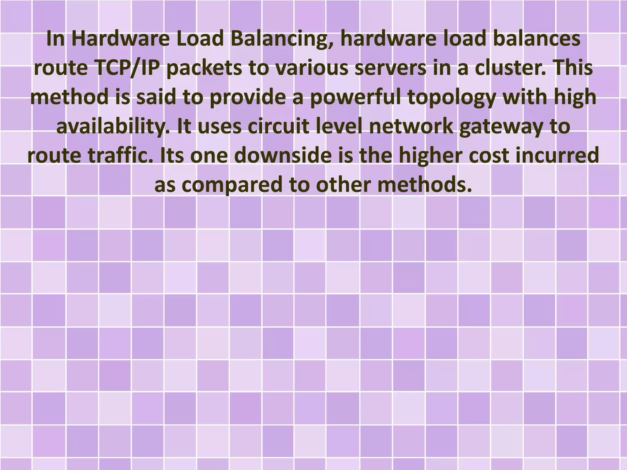 In Hardware Load Balancing, hardware load balances 
route TCP/IP packets to various servers in a cluster. This 
method is said to provide a powerful topology with high 
availability. It uses circuit level network gateway to 
route traffic. Its one downside is the higher cost incurred 
as compared to other methods. 
 