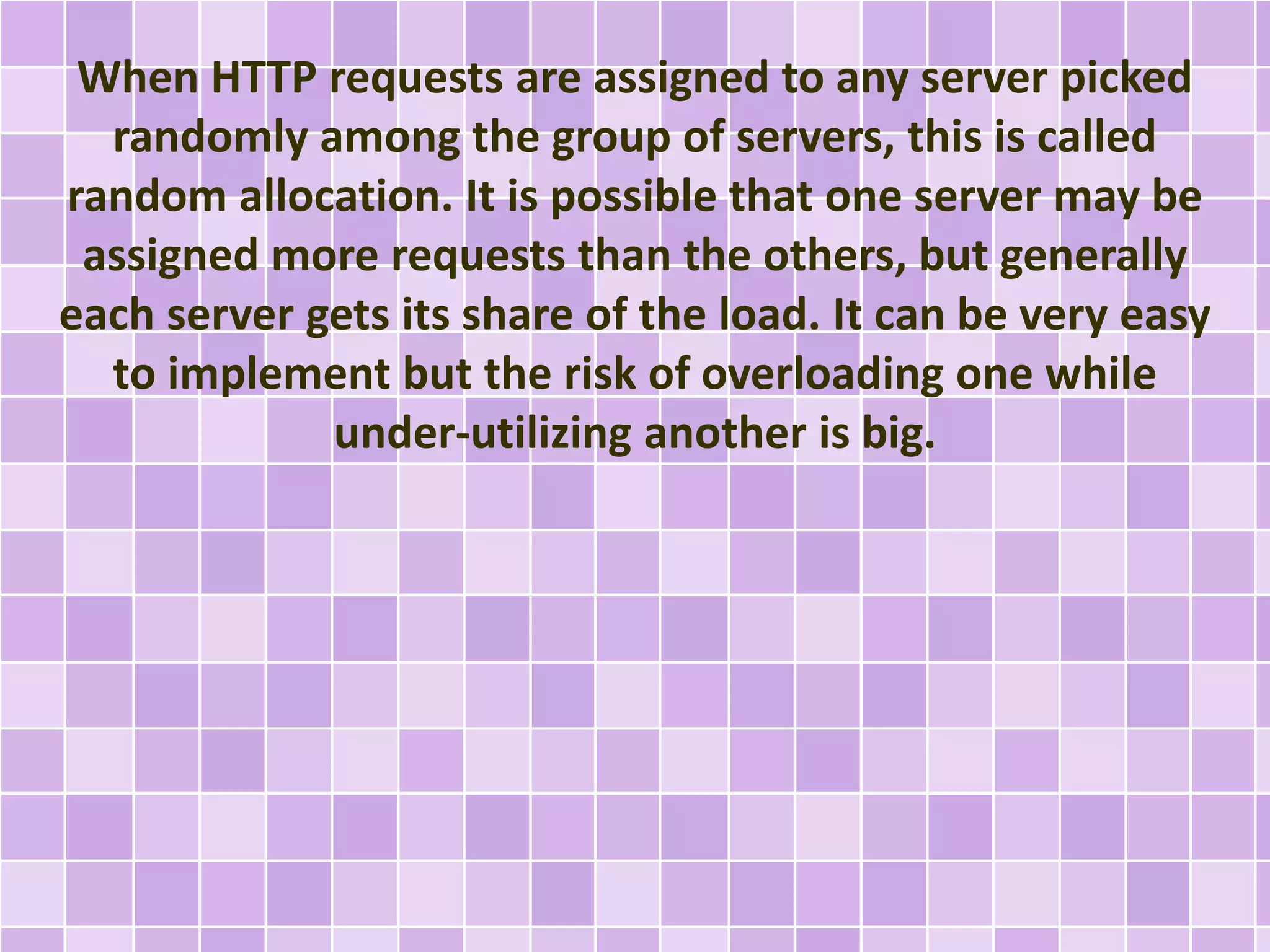 When HTTP requests are assigned to any server picked 
randomly among the group of servers, this is called 
random allocation. It is possible that one server may be 
assigned more requests than the others, but generally 
each server gets its share of the load. It can be very easy 
to implement but the risk of overloading one while 
under-utilizing another is big. 
 