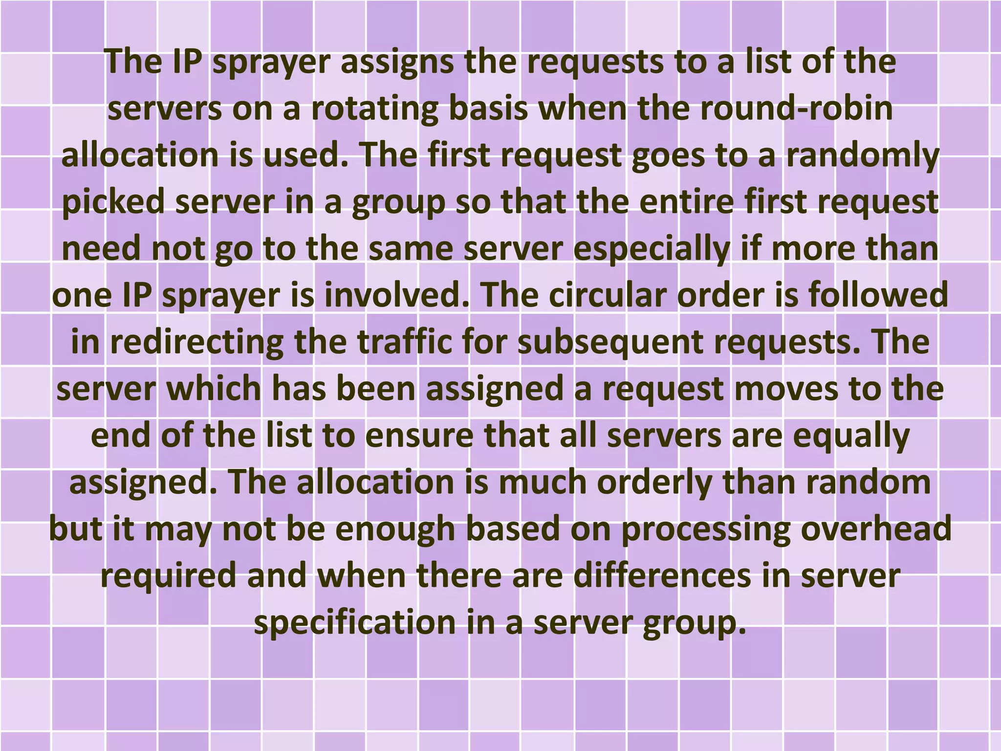 The IP sprayer assigns the requests to a list of the 
servers on a rotating basis when the round-robin 
allocation is used. The first request goes to a randomly 
picked server in a group so that the entire first request 
need not go to the same server especially if more than 
one IP sprayer is involved. The circular order is followed 
in redirecting the traffic for subsequent requests. The 
server which has been assigned a request moves to the 
end of the list to ensure that all servers are equally 
assigned. The allocation is much orderly than random 
but it may not be enough based on processing overhead 
required and when there are differences in server 
specification in a server group. 
 