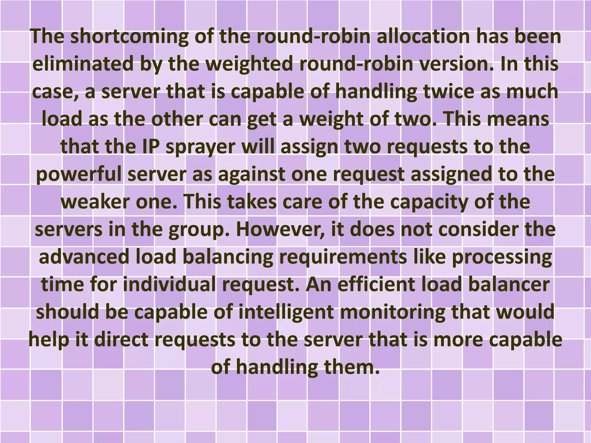 The shortcoming of the round-robin allocation has been 
eliminated by the weighted round-robin version. In this 
case, a server that is capable of handling twice as much 
load as the other can get a weight of two. This means 
that the IP sprayer will assign two requests to the 
powerful server as against one request assigned to the 
weaker one. This takes care of the capacity of the 
servers in the group. However, it does not consider the 
advanced load balancing requirements like processing 
time for individual request. An efficient load balancer 
should be capable of intelligent monitoring that would 
help it direct requests to the server that is more capable 
of handling them. 
 