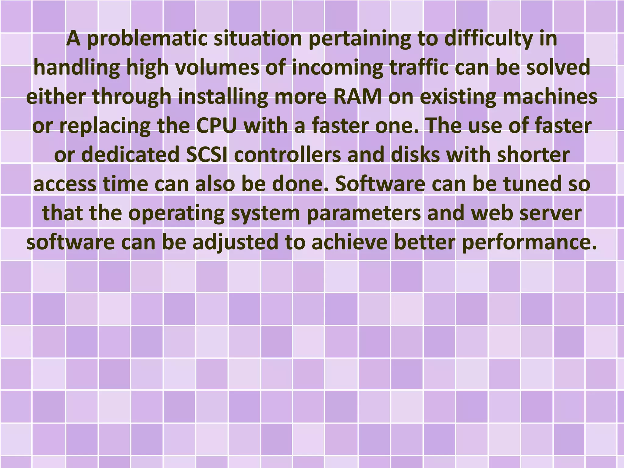 A problematic situation pertaining to difficulty in 
handling high volumes of incoming traffic can be solved 
either through installing more RAM on existing machines 
or replacing the CPU with a faster one. The use of faster 
or dedicated SCSI controllers and disks with shorter 
access time can also be done. Software can be tuned so 
that the operating system parameters and web server 
software can be adjusted to achieve better performance. 
 