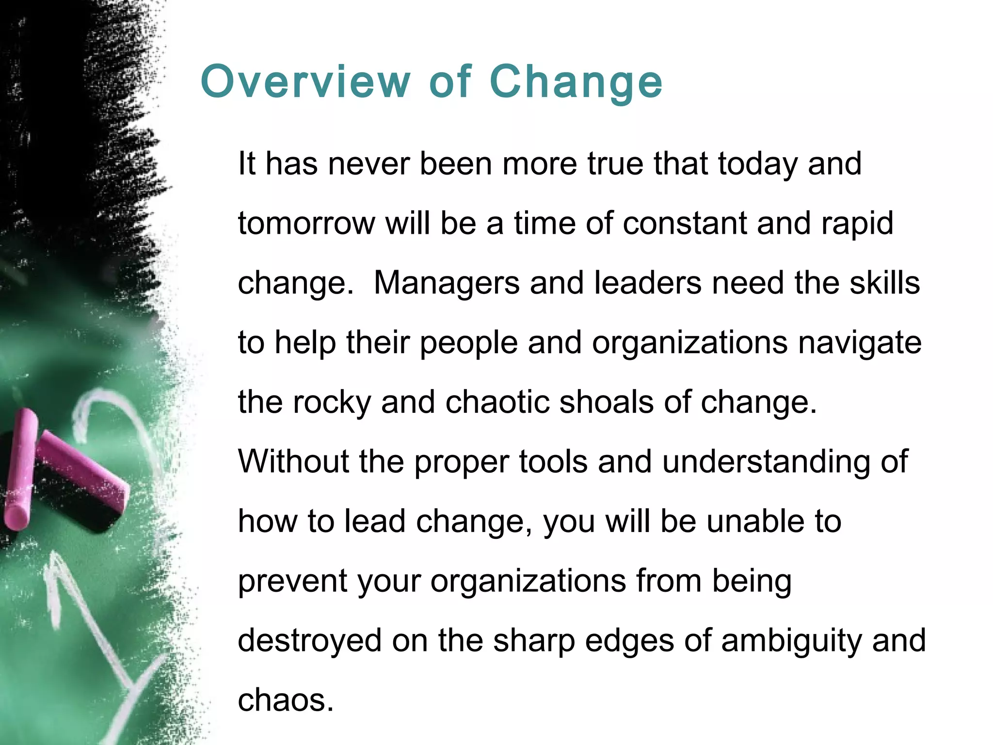 Overview of Change
It has never been more true that today and
tomorrow will be a time of constant and rapid
change. Managers and leaders need the skills
to help their people and organizations navigate
the rocky and chaotic shoals of change.
Without the proper tools and understanding of
how to lead change, you will be unable to
prevent your organizations from being
destroyed on the sharp edges of ambiguity and
chaos.
 