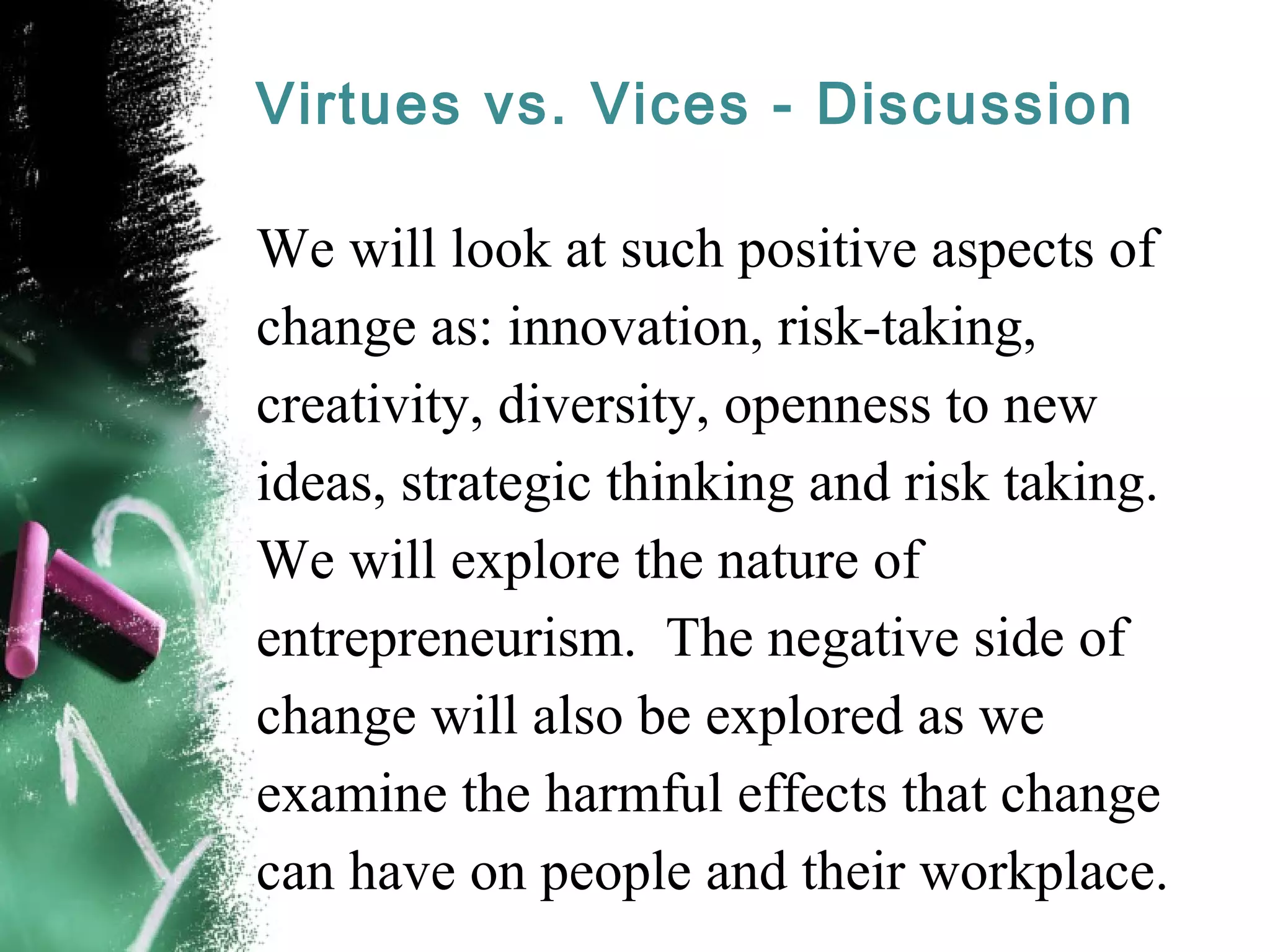 Virtues vs. Vices - Discussion
We will look at such positive aspects of
change as: innovation, risk-taking,
creativity, diversity, openness to new
ideas, strategic thinking and risk taking.
We will explore the nature of
entrepreneurism. The negative side of
change will also be explored as we
examine the harmful effects that change
can have on people and their workplace.
 