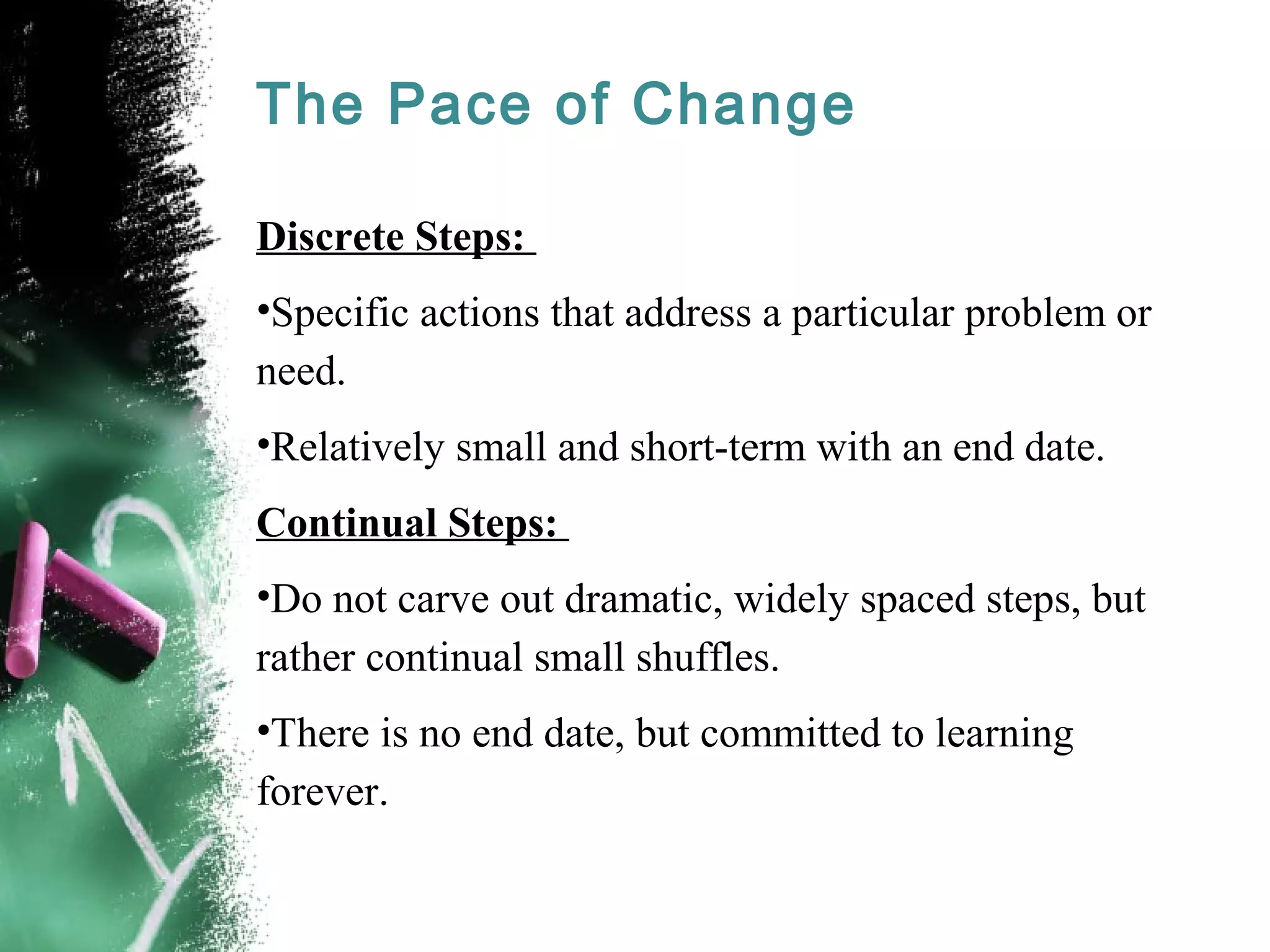 The Pace of Change
Discrete Steps:
•Specific actions that address a particular problem or
need.
•Relatively small and short-term with an end date.
Continual Steps:
•Do not carve out dramatic, widely spaced steps, but
rather continual small shuffles.
•There is no end date, but committed to learning
forever.
 