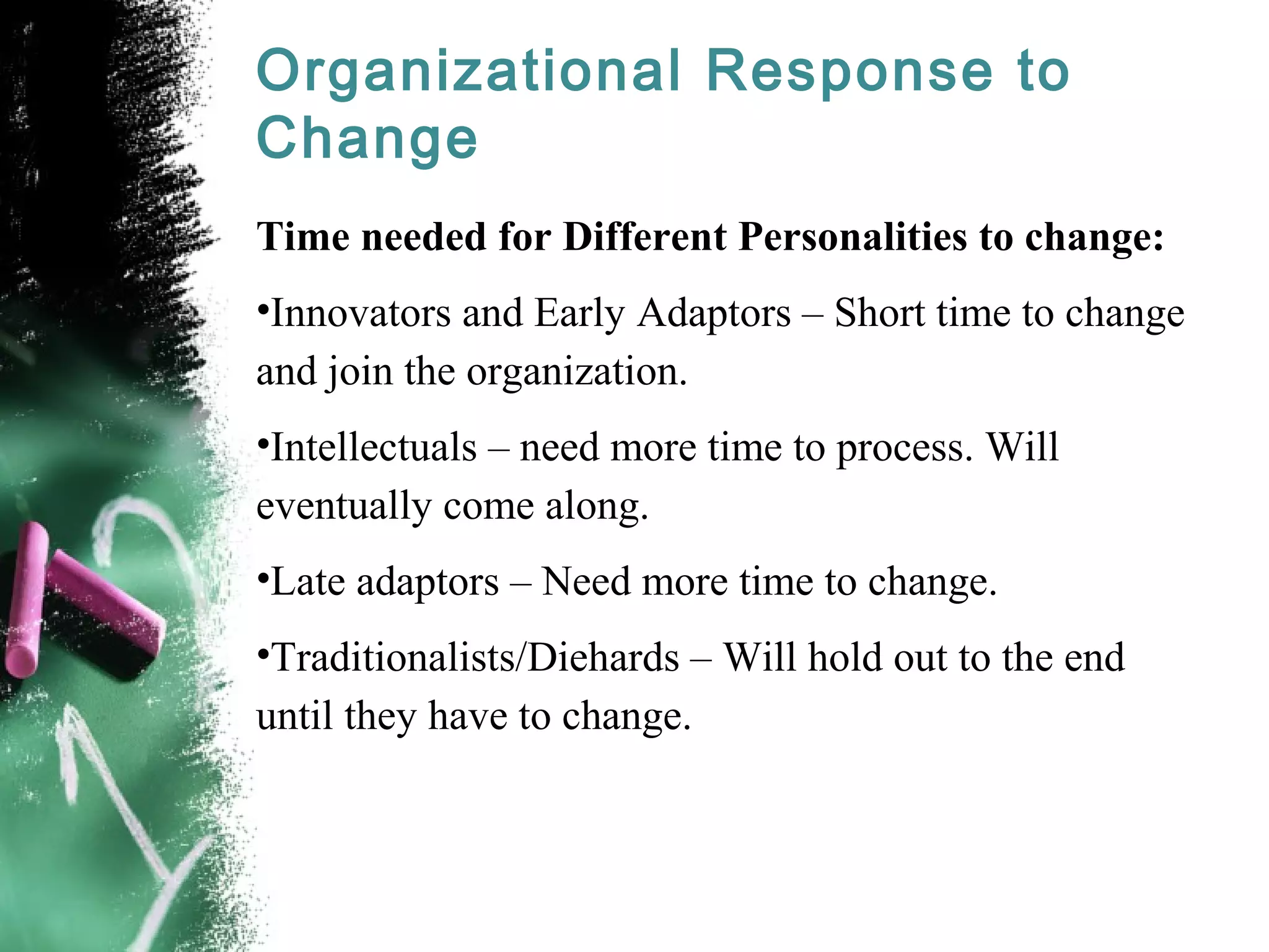 Organizational Response to
Change
Time needed for Different Personalities to change:
•Innovators and Early Adaptors – Short time to change
and join the organization.
•Intellectuals – need more time to process. Will
eventually come along.
•Late adaptors – Need more time to change.
•Traditionalists/Diehards – Will hold out to the end
until they have to change.
 