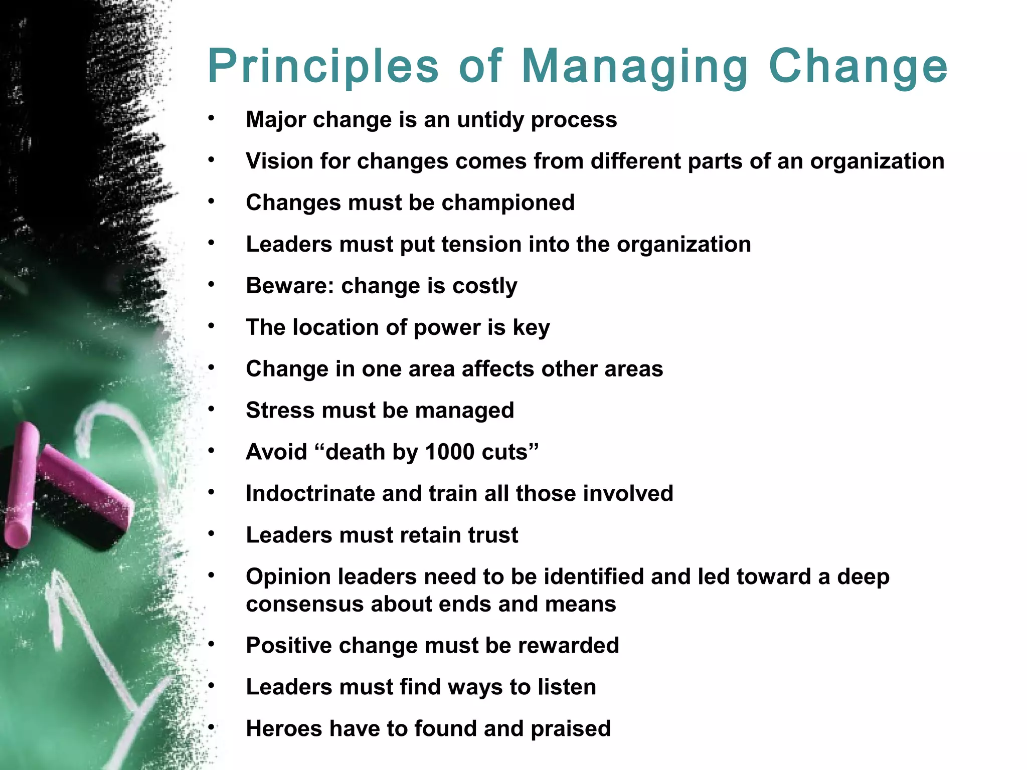 Principles of Managing Change
• Major change is an untidy process
• Vision for changes comes from different parts of an organization
• Changes must be championed
• Leaders must put tension into the organization
• Beware: change is costly
• The location of power is key
• Change in one area affects other areas
• Stress must be managed
• Avoid “death by 1000 cuts”
• Indoctrinate and train all those involved
• Leaders must retain trust
• Opinion leaders need to be identified and led toward a deep
consensus about ends and means
• Positive change must be rewarded
• Leaders must find ways to listen
• Heroes have to found and praised
 