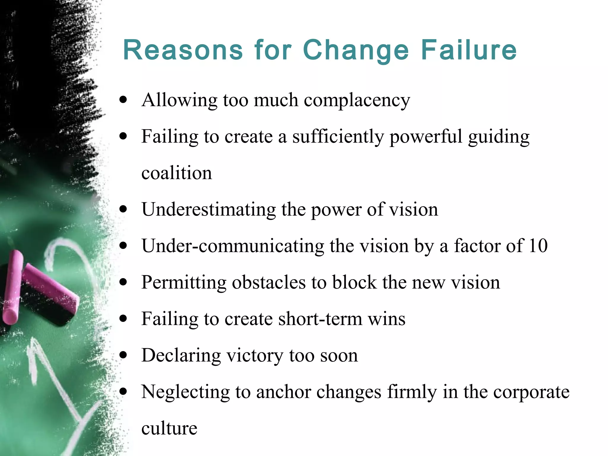 Reasons for Change Failure
• Allowing too much complacency
• Failing to create a sufficiently powerful guiding
coalition
• Underestimating the power of vision
• Under-communicating the vision by a factor of 10
• Permitting obstacles to block the new vision
• Failing to create short-term wins
• Declaring victory too soon
• Neglecting to anchor changes firmly in the corporate
culture
 