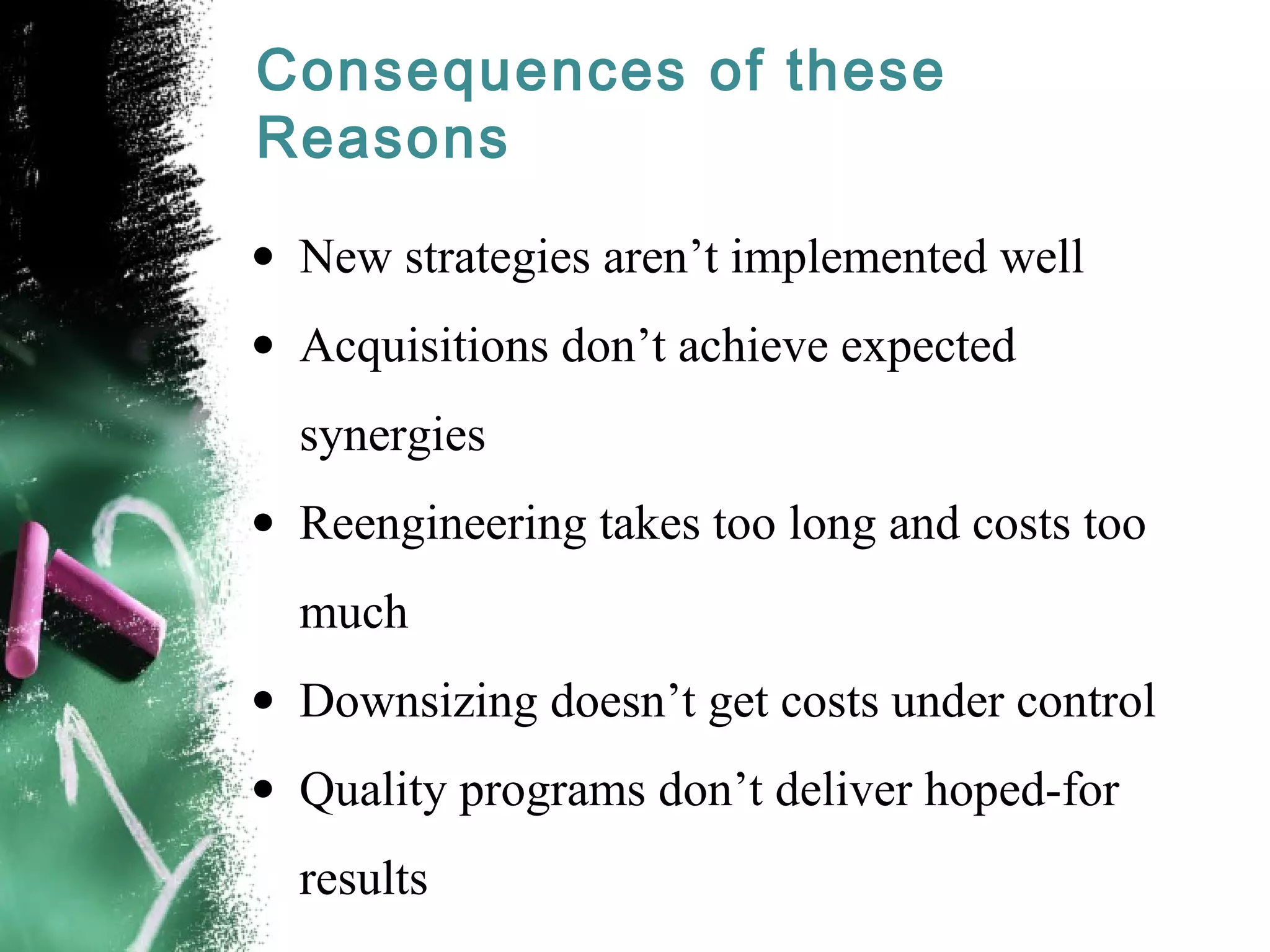 Consequences of these
Reasons
• New strategies aren’t implemented well
• Acquisitions don’t achieve expected
synergies
• Reengineering takes too long and costs too
much
• Downsizing doesn’t get costs under control
• Quality programs don’t deliver hoped-for
results
 