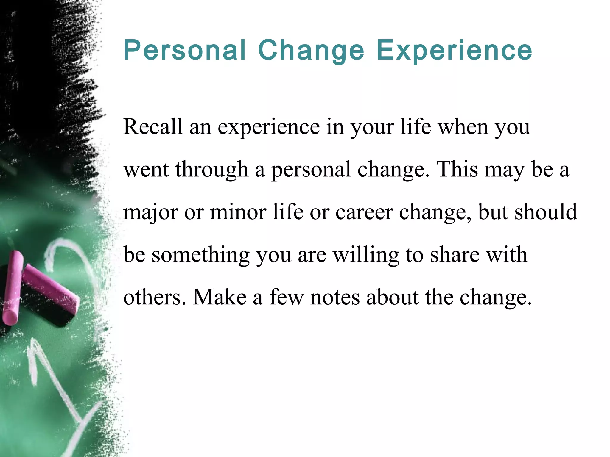 Personal Change Experience
Recall an experience in your life when you
went through a personal change. This may be a
major or minor life or career change, but should
be something you are willing to share with
others. Make a few notes about the change.
 