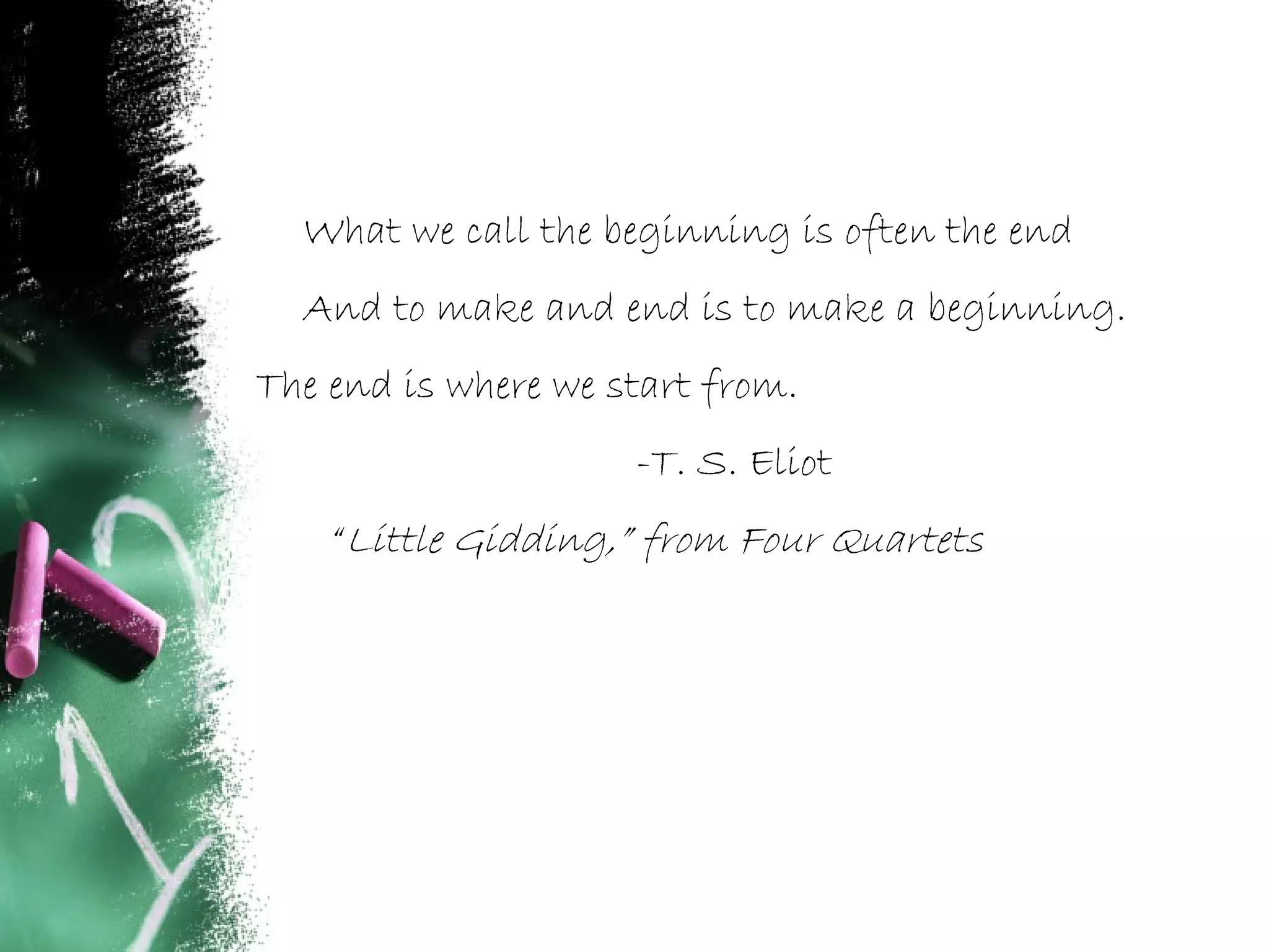What we call the beginning is often the end
And to make and end is to make a beginning.
The end is where we start from.
-T. S. Eliot
“Little Gidding,” from Four Quartets
 
 