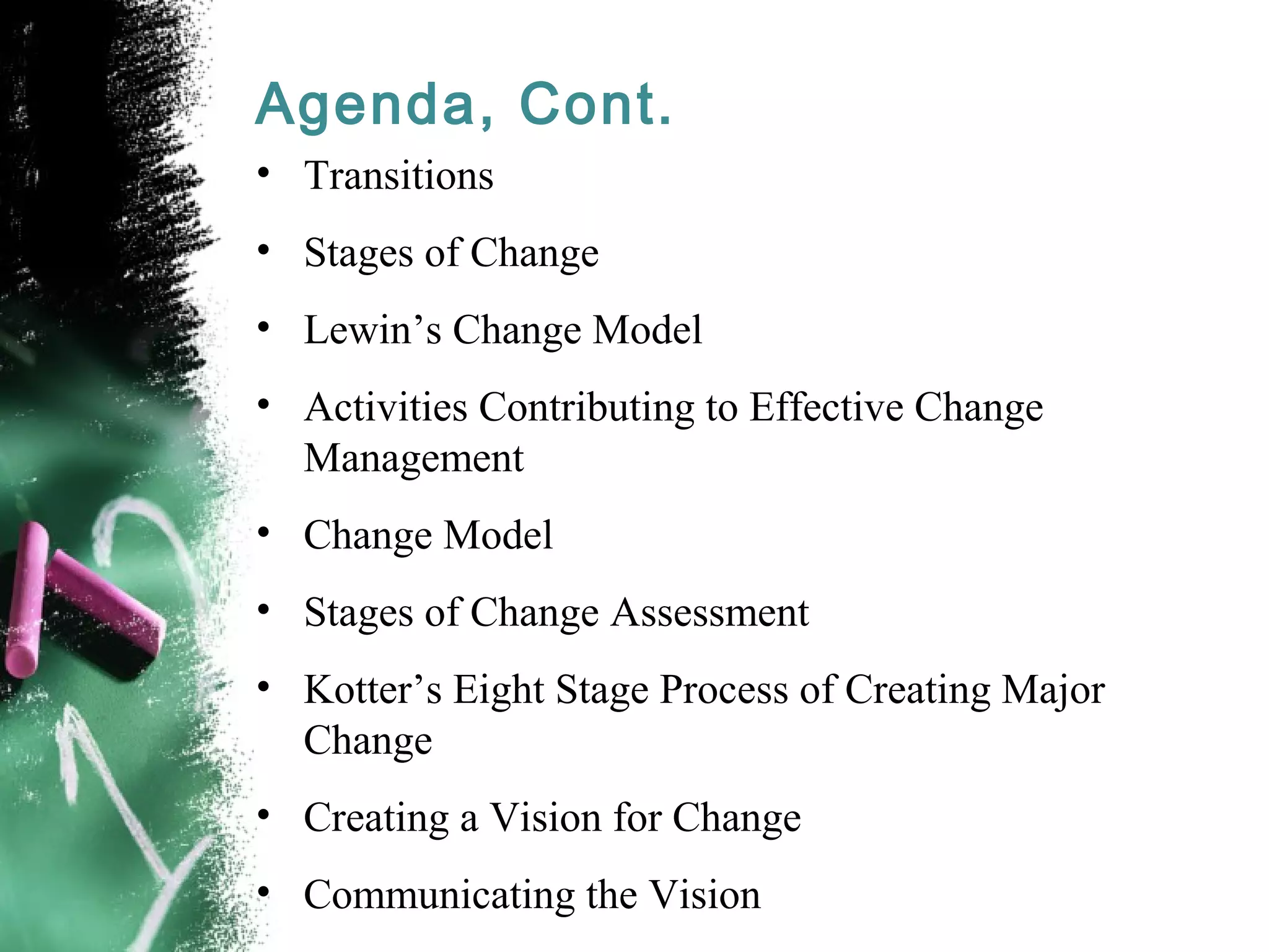 Agenda, Cont.
• Transitions
• Stages of Change
• Lewin’s Change Model
• Activities Contributing to Effective Change
Management
• Change Model
• Stages of Change Assessment
• Kotter’s Eight Stage Process of Creating Major
Change
• Creating a Vision for Change
• Communicating the Vision
 
