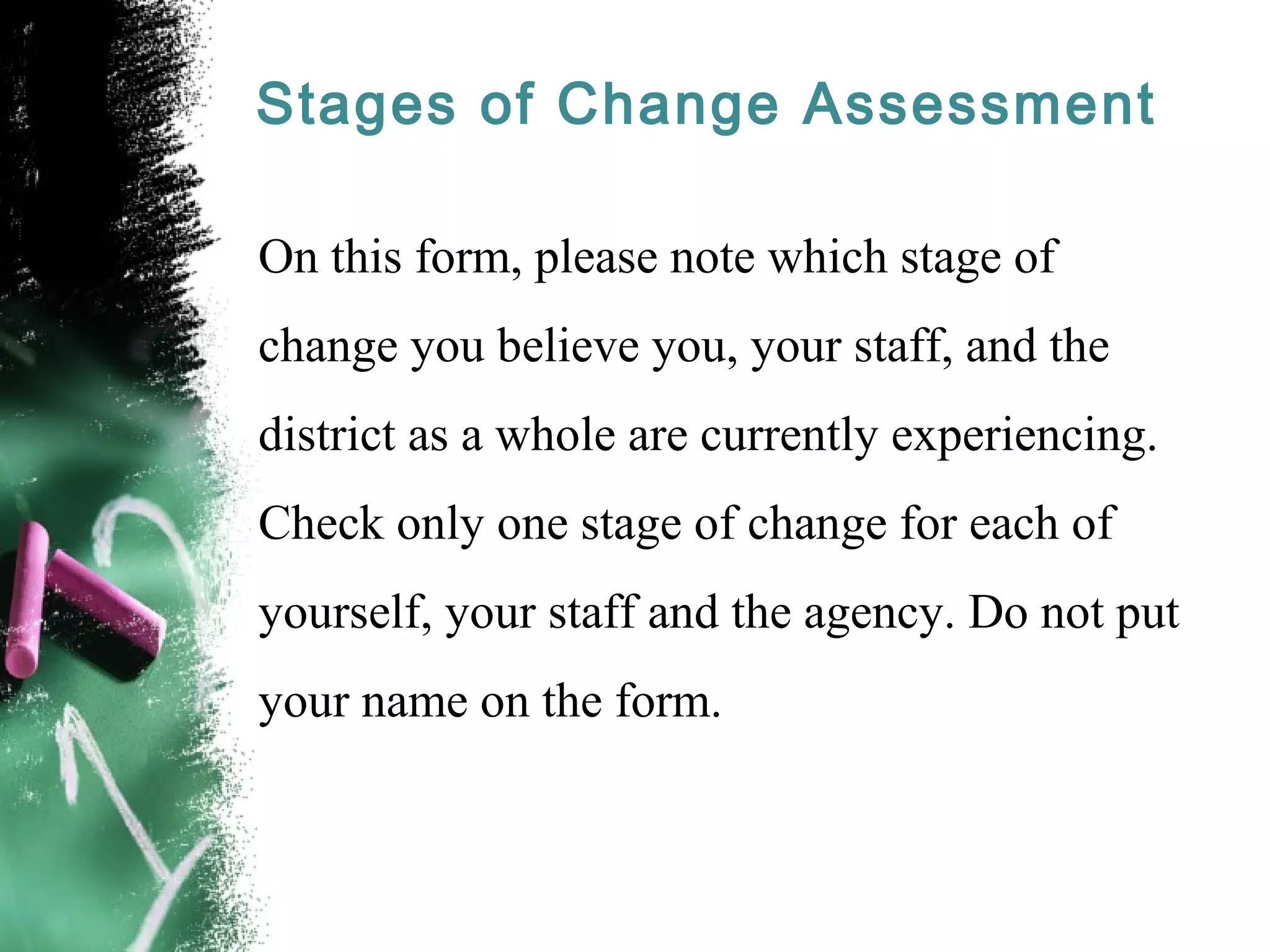 Stages of Change Assessment
On this form, please note which stage of
change you believe you, your staff, and the
district as a whole are currently experiencing.
Check only one stage of change for each of
yourself, your staff and the agency. Do not put
your name on the form.
 