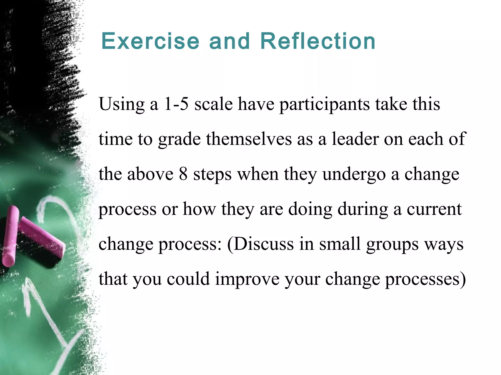 Exercise and Reflection
Using a 1-5 scale have participants take this
time to grade themselves as a leader on each of
the above 8 steps when they undergo a change
process or how they are doing during a current
change process: (Discuss in small groups ways
that you could improve your change processes)
 