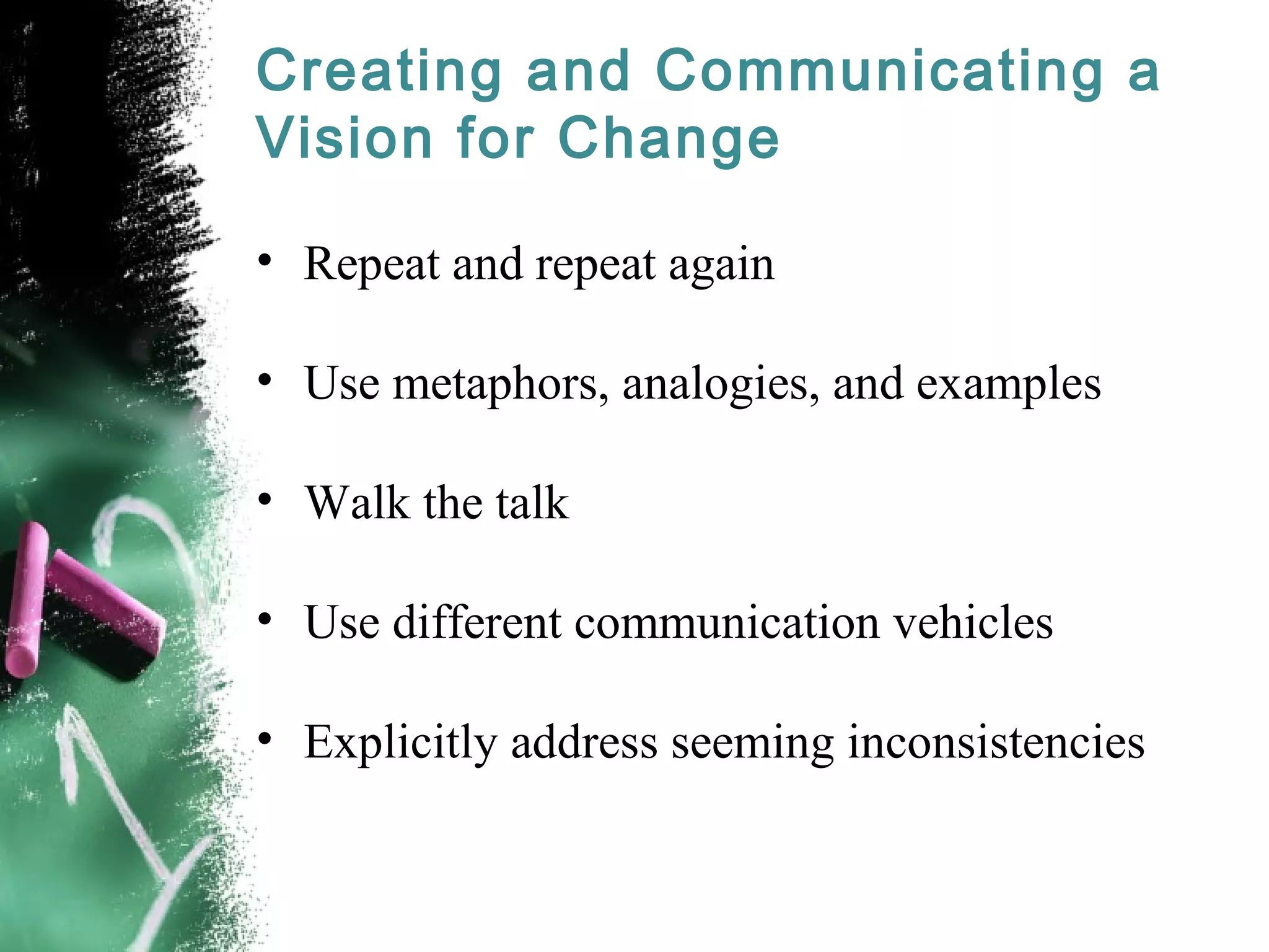 Creating and Communicating a
Vision for Change
• Repeat and repeat again
• Use metaphors, analogies, and examples
• Walk the talk
• Use different communication vehicles
• Explicitly address seeming inconsistencies
 
