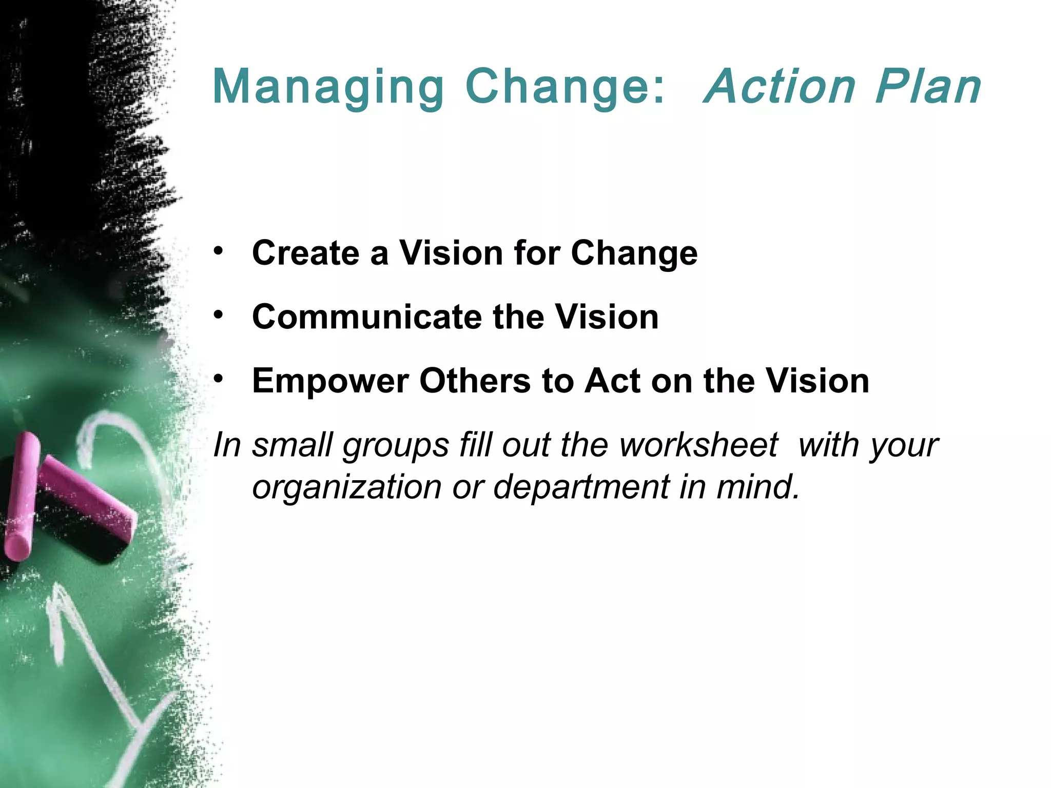 Managing Change: Action Plan
• Create a Vision for Change
• Communicate the Vision
• Empower Others to Act on the Vision
In small groups fill out the worksheet with your
organization or department in mind.
 