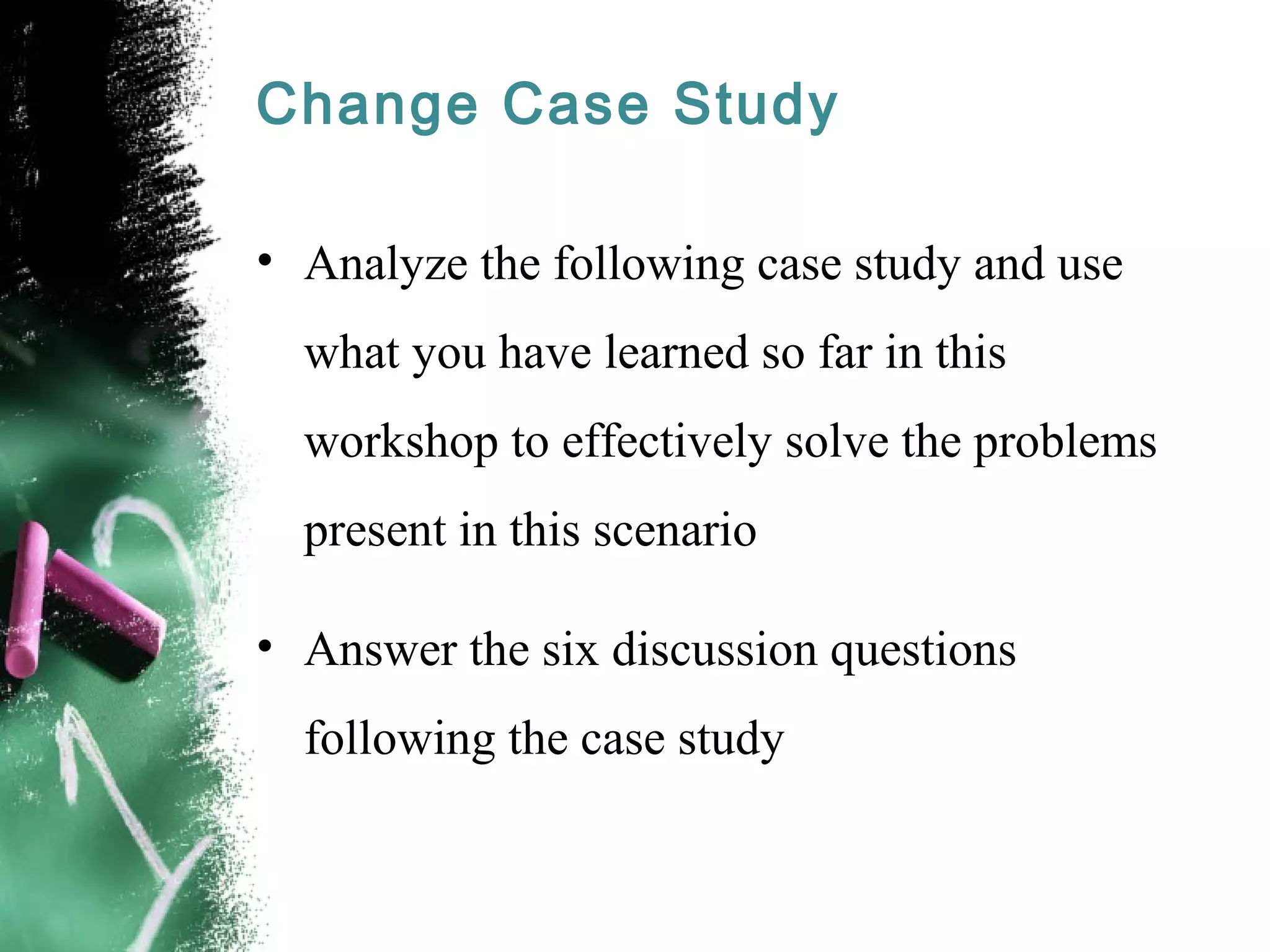 Change Case Study
• Analyze the following case study and use
what you have learned so far in this
workshop to effectively solve the problems
present in this scenario
• Answer the six discussion questions
following the case study
 