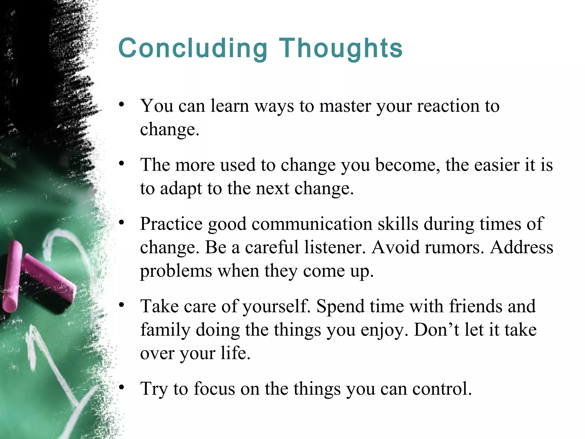 Concluding Thoughts
• You can learn ways to master your reaction to
change.
• The more used to change you become, the easier it is
to adapt to the next change.
• Practice good communication skills during times of
change. Be a careful listener. Avoid rumors. Address
problems when they come up.
• Take care of yourself. Spend time with friends and
family doing the things you enjoy. Don’t let it take
over your life.
• Try to focus on the things you can control.
 