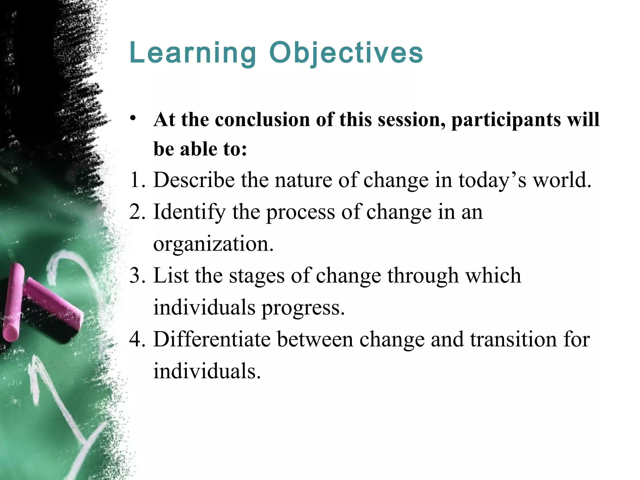 Learning Objectives
• At the conclusion of this session, participants will
be able to:
1. Describe the nature of change in today’s world.
2. Identify the process of change in an
organization.
3. List the stages of change through which
individuals progress.
4. Differentiate between change and transition for
individuals.
 