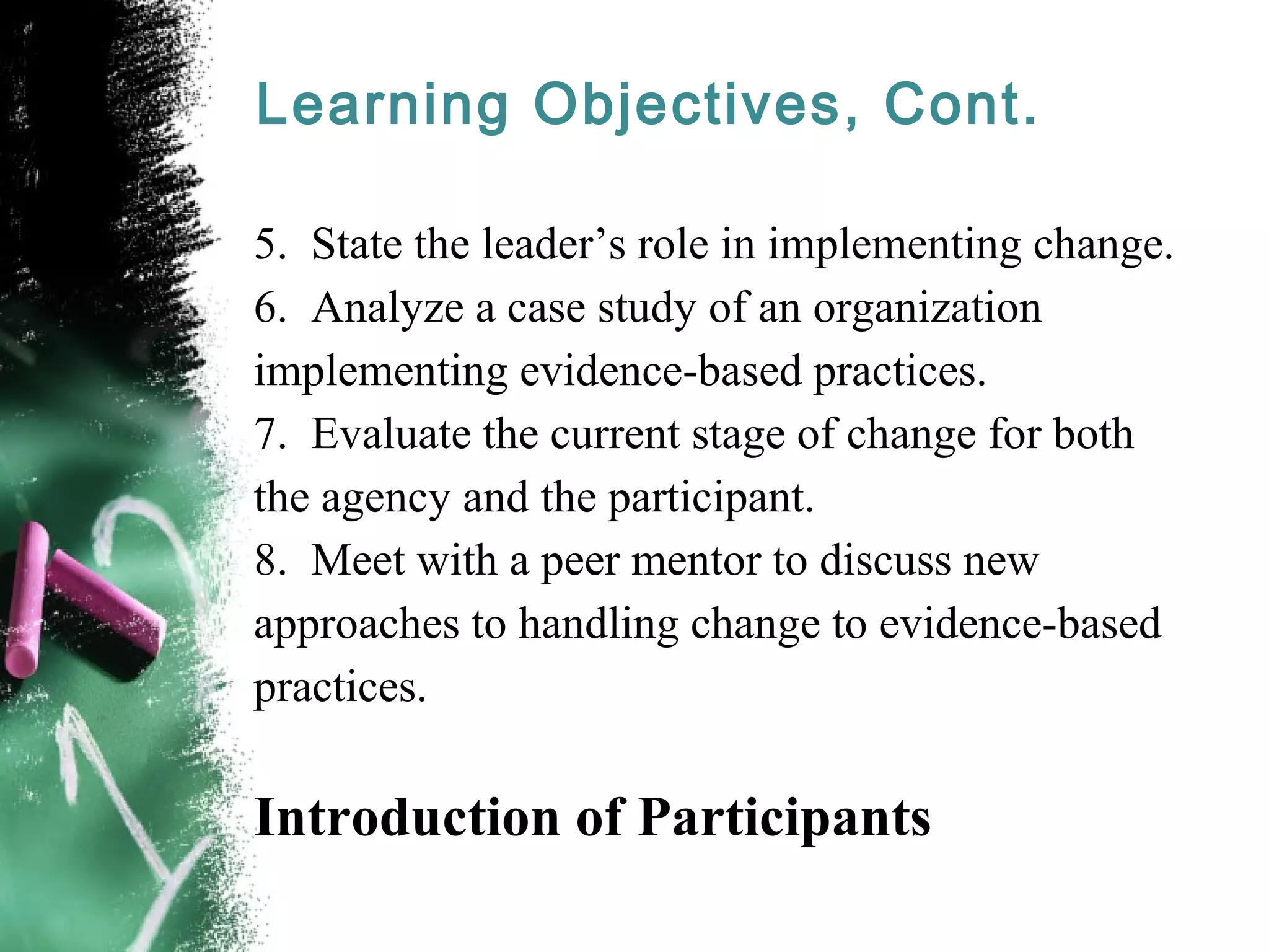 Learning Objectives, Cont.
5. State the leader’s role in implementing change.
6. Analyze a case study of an organization
implementing evidence-based practices.
7. Evaluate the current stage of change for both
the agency and the participant.
8. Meet with a peer mentor to discuss new
approaches to handling change to evidence-based
practices.
Introduction of Participants
 