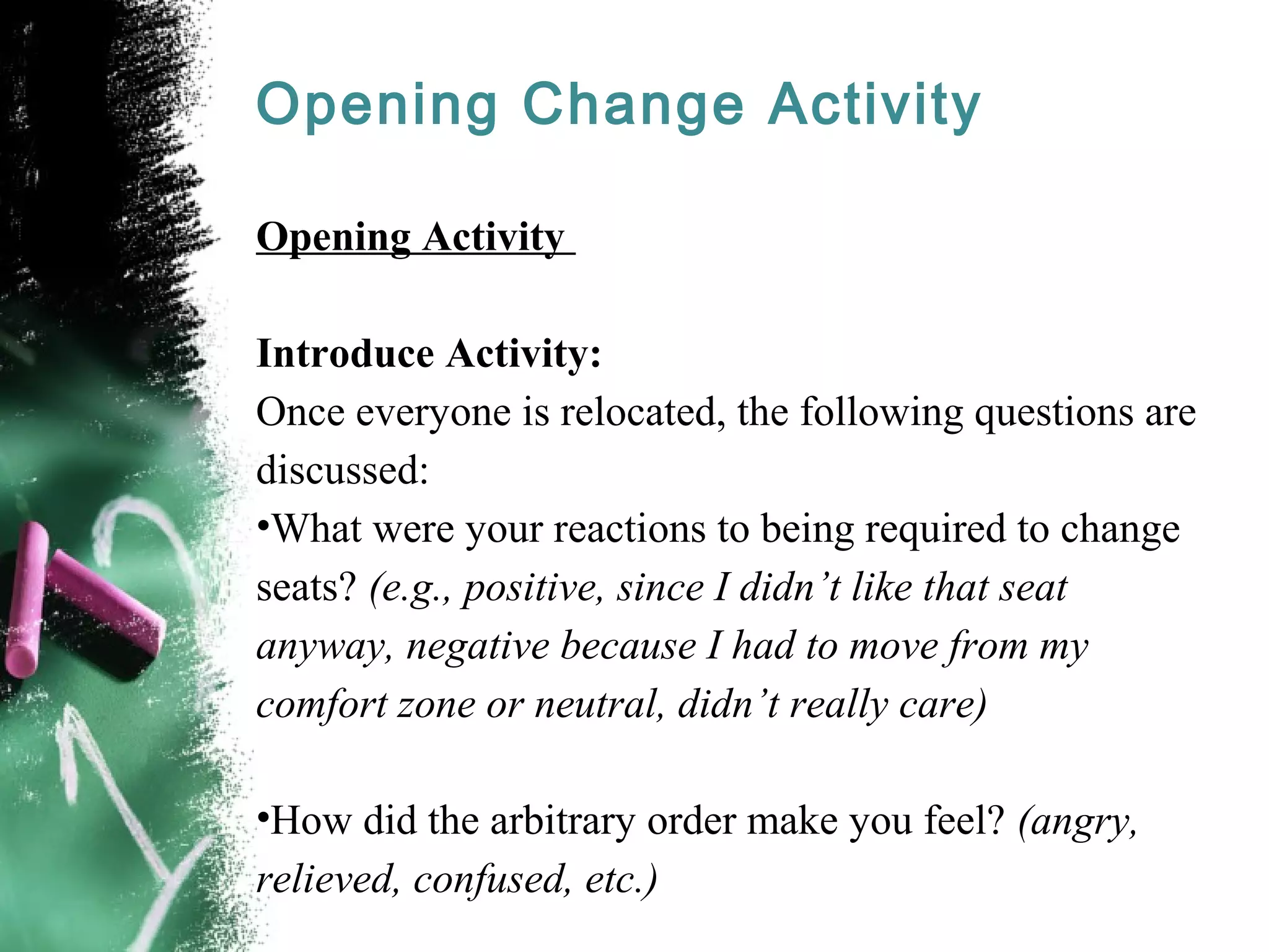 Opening Change Activity
Opening Activity
Introduce Activity:
Once everyone is relocated, the following questions are
discussed:
•What were your reactions to being required to change
seats? (e.g., positive, since I didn’t like that seat
anyway, negative because I had to move from my
comfort zone or neutral, didn’t really care)
•How did the arbitrary order make you feel? (angry,
relieved, confused, etc.)
 