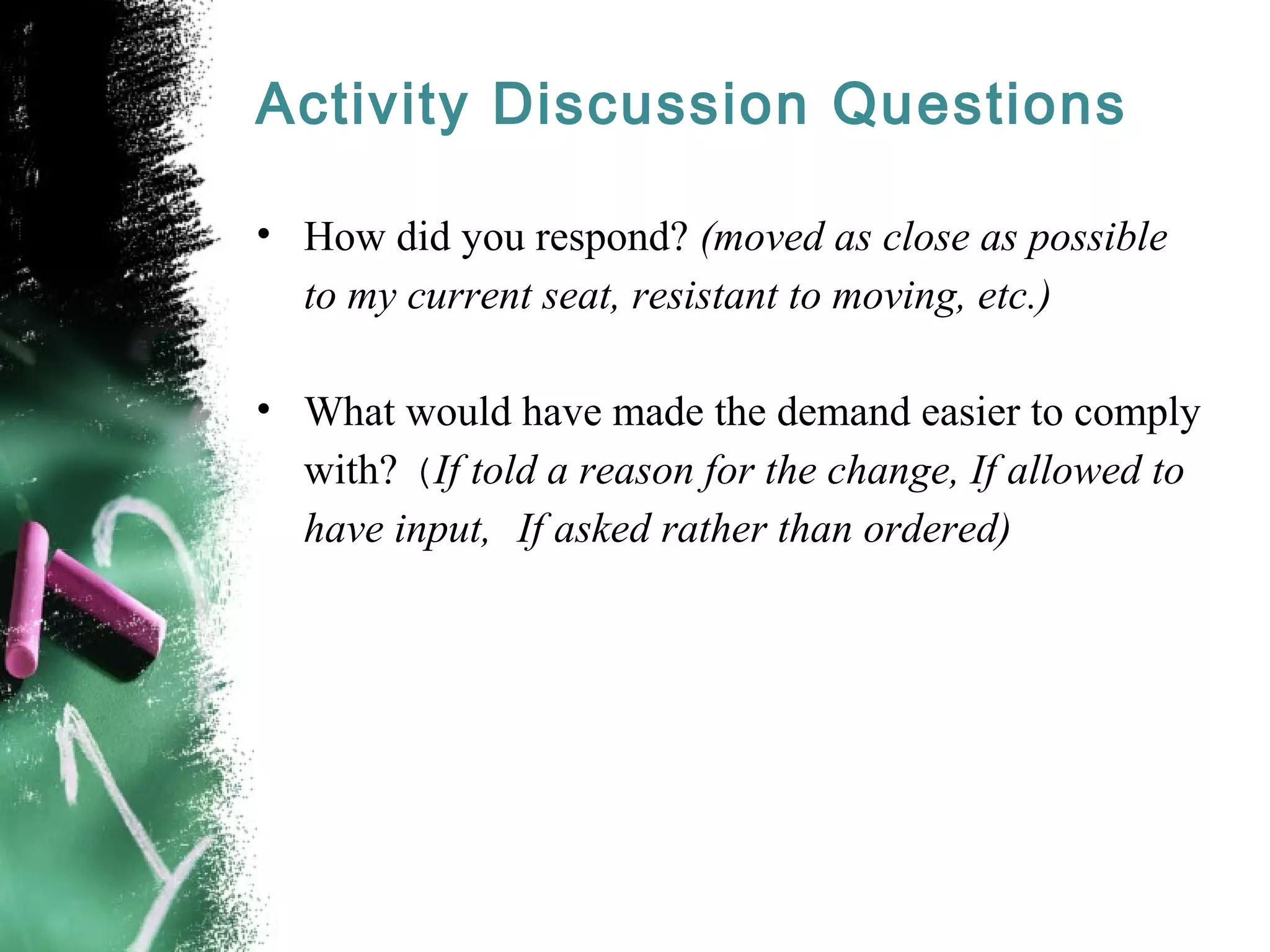 Activity Discussion Questions
• How did you respond? (moved as close as possible
to my current seat, resistant to moving, etc.)
• What would have made the demand easier to comply
with? (If told a reason for the change, If allowed to
have input, If asked rather than ordered)
 