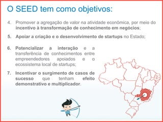 4. Promover a agregação de valor na atividade econômica, por meio do
incentivo à transformação de conhecimento em negócios;
5. Apoiar a criação e o desenvolvimento de startups no Estado;
O SEED tem como objetivos:
6. Potencializar a interação e a
transferência de conhecimentos entre
empreendedores apoiados e o
ecossistema local de startups;
7. Incentivar o surgimento de casos de
sucesso que tenham efeito
demonstrativo e multiplicador.
 