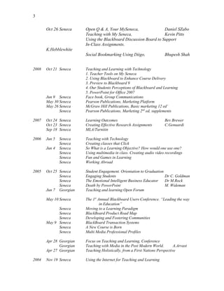 3
Oct 26 Seneca Open Q & A, Your MySeneca, Daniel SZabo
Teaching with My Seneca, Kevin Pitts
Using the Blackboard Discussion Board to Support
In-Class Assignments.
K.Hebblewhite
Social Bookmarking Using Diigo, Bhupesh Shah
2008 Oct 21 Seneca Teaching and Learning with Technology
1. Teacher Tools on My Seneca
2. Using Blackboard to Enhance Course Delivery
3. Preview to Blackboard 9
4. Our Students Perceptions of Blackboard and Learning
5. PowerPoint for Office 2007
Jun 9 Seneca Face book, Group Communications
May 30 Seneca Pearson Publications, Marketing Platform
May 26 Seneca McGraw Hill Publications, Basic marketing 12 ed’
Seneca Pearson Publications, Marketing 2nd
ed, supplements
2007 Oct 24 Seneca Learning Outcomes Bev Brewer
Oct 23 Seneca Creating Effective Research Assignments C.Genuardi
Sep 18 Seneca MLA/Turnitin
2006 Jun 5 Seneca Teaching with Technology
Seneca Creating classes that Click
Jun 4 Seneca So What is a Learning Objective? How would one use one?
Seneca Using multimedia in class. Creating audio video recordings
Seneca Fun and Games in Learning
Seneca Working Abroad
2005 Oct 25 Seneca Student Engagement. Orientation to Graduation
Seneca Engaging Students Dr C. Goldman
Seneca The Emotional Intelligent Business Educator Dr M.Rock
Seneca Death by PowerPoint M. Wideman
Jun 7 Georgian Teaching and learning Open Forum
May 10 Seneca The 1st
Annual Blackboard Users Conference. “Leading the way
in Education”
Seneca Moving to a Learning Paradigm
Seneca BlackBoard Product Road Map
Seneca Developing and Fostering Communities
May 9 Seneca BlackBoard Transaction Systems
Seneca A New Course is Born
Seneca Multi Media Professional Profiles
Apr 28 Georgian Focus on Teaching and Learning, Conference
Georgian Teaching with Media in the Post Modern World. A.Arvast
Apr 27 Georgian Teaching Holistically, from a First Nations Perspective
2004 Nov 19 Seneca Using the Internet for Teaching and Learning
 