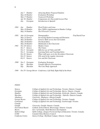 6
Jun 7 Humber Attracting Better Prepared Students
May 24 Humber Evaluation Workshop
May 17 Humber Teamwork Workshop
Apr 30 Humber Components of a Successful Lesson Plan
Jan Georgian Introduction to Spanish
1993 Jun Humber Word Perfect and Lotus
May 19 Humber How TQM is implemented at Humber College
May 19 Humber The Powered-U Learner
1992 July 14 Georgian Demographics Prof David Foot
May 22 Seneca Increasing Student Learning and Retention
May 20 Humber Generic Skills across the Curriculum
May 20 Humber Overhead Ideas
May 20 Humber Multimedia in the Classroom
1991 Nov 26 Seneca Shadow Issues
Nov 7 Seneca The Future
Nov 2 Georgian Effective use of Video and LRC
Nov 2 Georgian Learning Styles and Teaching Styles
Oct 24 Seneca What really goes on in the Secondary Classroom
Oct 23 Seneca ESL need in the regular classroom
Oct 8 Seneca Law and the Classroom
1990 Nov 3 Georgian Evaluation Strategies
Sep Sheridan Visually Effective Presentations
Sep Sheridan The Case Study Approach
1988 Oct 29 George Brown Conference, Left Half, Right Half of the Brain
INDEX
Seneca College of Applied Arts and Technology, Toronto. Ontario. Canada.
Georgian College of Applied Arts and Technology. Barrie. Ontario. Canada.
Humber College of Applied Arts and Technology, Etobicoke. Ontario. Canada.
Sheridan College of Applied Arts and Technology . Oakville. Ontario.Canada.
Athabasca University. Athabasca. Alberta.Canada
George Brown College of Applied Arts and Technology. Toronto. Canada.
Centennial College of Applied Arts and Technology. Scarborough. Toronto.
Canada.
Guelph University. Guelph. Ontario. Canada.
Peel School Board Catholic School Board. Mississauga. Ontario. Canada.
Barrie Gov’t of Canada, Small Business Development.
SuOn College SuOn College, Jiangsu Provincial Dept of Education. Toronto. Canada.
CCBC Canada China Business Council
Confucius Centre Seneca College. Markham Campus. Ontario. Canada
 