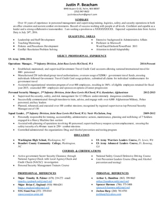 Justin P. Beacham
8440 Aspen Ct SE, Yelm, WA 98597
(252) 947-0622
justinbeacham@gmail.com
SUMMARY
Over 10 years of experience in personnel management and supervising training, logistics, safety,and security operations in both
an office situation and austere combat environments. Record of success working with people at all levels. Confident and capable as a
leader and a strong collaborative team-member. I am seeking a position as a XXXXXXXXXX. Expected separation date from Active
Duty is July 24th, 2016.
QUALIFYING SKILLS
 Leadership and Staff Development
 Teaching/Mentoring
 Policies and Procedures Development
 Conflict Resolution/Problem Solving
 Extensive background in Administrative Affairs
 Proficient in Microsoft
Word/Excel/Outlook/PowerPoint 2013
 Attention to detail/Adaptability
SELECT PROFESSIONAL EXPERIENCE
US Army 2006-2016
Operations Manager, 7th Infantry Division, Joint Base Lewis-McChord, WA 2014-Present
 Established, maintained, and supervised Government Travel Credit Card accounts allowing national/international travel for
800+ personnel
 Manufactured 250 individual/group travel authorizations; oversaw usage of $200K+ government travel funds,ensuring
individuals followed Government Travel Credit Card usage policies; submitted all claims for individual reimbursement for
government travel
 Assisted in organizational retention program of over 800 employees, resulting in 186% of eligible employees retained for fiscal
year 2015; counseled 100+ employees and spouses on options ofcareer progression
Personal Security Manager, 2nd Infantry Division, Joint Base Lewis-McChord, WA; Kandahar, Afghanistan 2012-2013
 Supervised the security, safety, and risk management for 12 Officers underextremely dangerous conditions
 Successfully communicated through translatorto train, advise, and engage with over 4,000 Afghanistan Military, Police
personnel, and key leaders
 Planned, rehearsed,and executed over 100 combat missions; recognized by regional supervisoras top Personal Security
Manager out of 150
Squad Leader, 2nd Infantry Division, Joint Base Lewis-McChord, WA; Nasir Wa Salam, Iraq 2009-2012
 Personally responsible for training, accountability, administrative actions,maintenance, planning and well-being of 7 Soldiers
engaged in a Heavy Machine Gun section
 Assisted with planning of operations involving 40 personnel; supervised heavy weapon systememplacement, ensuring the
safety/security of a 40-man team in 250+ combat missions
 Controlled/administered the organizations Drug and Alcohol prevention and testing program
EDUCATION
 Washington High School, Washington, NC
 Beaufort County Community College, Washington,
NC
 US Army Warriors Leaders Course, Ft. Lewis, WA
 US Army Advanced Leaders Course, Ft. Benning,
GA
COURSES & CERTIFICATIONS
 Active government Secret Security Clearance through
National Agency Check with Local Agency Check and
Credit Check (NACLC) investigation
 Personal Security Management Trainers Course
 National Safety Council Defensive Driving Course
 Unit Prevention Leaders Course (Drug and Alcohol
prevention and testing)
PROFESSIONAL REFERENCES PERSONAL REFERENCES
 Major Timothy R. Palmer (678) 218-273 email:
timothy.r.palmer6.mil@mail.mil
 Major Brian C. Englund (910) 988-6281
brian.c.englund.mil@mail.mil
 SSG Siaosi Soa (253) 359-0165
siaosi.soa@us.army.mil
 Arthur L. Hamilton (863) 399-9665
arthur.l.hamilton.mil@mail.mil
 Spencer Harmon (706) 575-5408
spencer.b.harmon.mil@mail.mil
 Joshua Harp (260) 701-8701
joshharp5@yahoo.com
 