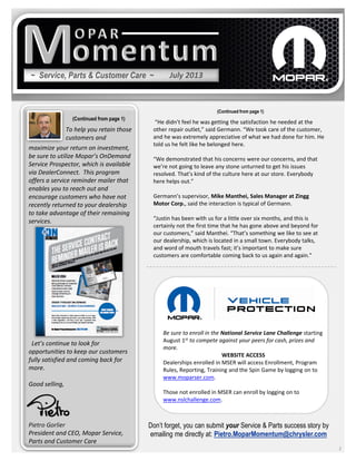 ~ Service, Parts & Customer Care ~
maximize your return on investment,
be sure to utilize Mopar’s OnDemand
Service Prospector, which is available
via DealerConnect. This program
offers a service reminder mailer that
enables you to reach out and
encourage customers who have not
recently returned to your dealership
to take advantage of their remaining
services.
Let’s continue to look for
opportunities to keep our customers
fully satisfied and coming back for
more.
Good selling,
Pietro Gorlier
President and CEO, Mopar Service,
Parts and Customer Care
2
To help you retain those
customers and
“He didn’t feel he was getting the satisfaction he needed at the
other repair outlet,” said Germann. “We took care of the customer,
and he was extremely appreciative of what we had done for him. He
told us he felt like he belonged here.
“We demonstrated that his concerns were our concerns, and that
we’re not going to leave any stone unturned to get his issues
resolved. That’s kind of the culture here at our store. Everybody
here helps out.”
Germann’s supervisor, Mike Manthei, Sales Manager at Zingg
Motor Corp., said the interaction is typical of Germann.
“Justin has been with us for a little over six months, and this is
certainly not the first time that he has gone above and beyond for
our customers,” said Manthei. “That’s something we like to see at
our dealership, which is located in a small town. Everybody talks,
and word of mouth travels fast; it’s important to make sure
customers are comfortable coming back to us again and again.”
Don’t forget, you can submit your Service & Parts success story by
emailing me directly at: Pietro.MoparMomentum@chrysler.com
(Continued from page 1)
(Continued from page 1)
July 2013
Be sure to enroll in the National Service Lane Challenge starting
August 1st to compete against your peers for cash, prizes and
more.
WEBSITE ACCESS
Dealerships enrolled in MSER will access Enrollment, Program
Rules, Reporting, Training and the Spin Game by logging on to
www.moparser.com.
Those not enrolled in MSER can enroll by logging on to
www.nslchallenge.com.
 