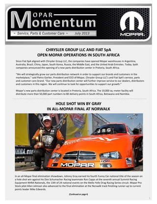 ~ Service, Parts & Customer Care ~
CHRYSLER GROUP LLC AND FIAT SpA
OPEN MOPAR OPERATIONS IN SOUTH AFRICA
3
Since Fiat SpA aligned with Chrysler Group LLC, the companies have opened Mopar warehouses in Argentina,
Australia, Brazil, China, Japan, South Korea, Russia, the Middle East, and the United Arab Emirates. Today, both
companies announced the opening of a new parts distribution center in Pretoria, South Africa.
“We will strategically grow our parts distribution network in order to support our brands and customers in the
marketplace,” said Pietro Gorlier, President and CEO of Mopar, Chrysler Group LLC’s and Fiat SpA’s service, parts
and customer-care brand. “Our new parts distribution center will further improve service to our dealers, distributors
and customers in this region. We will continue to look for opportunities to support our growth.”
Mopar’s new parts distribution center is located in Pretoria, South Africa. The 19,000 sq.-meter facility will
distribute more than 50,000 part numbers to 80 delivery points in South Africa, Botswana and Namibia.
(Continued on page 4)
July 2013
HOLE SHOT WIN BY GRAY
IN ALL-MOPAR FINAL AT NORWALK
In an all-Mopar final elimination showdown, Johnny Gray earned his fourth Funny Car national title of the season on
a hole shot win against his Don Schumacher Racing teammate Ron Capps at the seventh annual Summit Racing
Equipment NHRA Nationals, the 13th of 24 national events on the Mello Yello Drag Racing Series circuit. Mopar Pro
Stock pilot Allen Johnson also advanced to the final elimination at the Norwalk track finishing runner-up to current
points leader Mike Edwards.
 