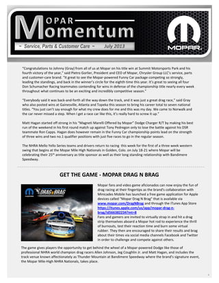 ~ Service, Parts & Customer Care ~
4
“Congratulations to Johnny (Gray) from all of us at Mopar on his title win at Summit Motorsports Park and his
fourth victory of the year,” said Pietro Gorlier, President and CEO of Mopar, Chrysler Group LLC’s service, parts
and customer-care brand. “It great to see the Mopar-powered Funny Car package competing so strongly,
leading the standings, and back in the winner’s circle for the eighth time this year. It’s great to seeing all four
Don Schumacher Racing teammates contending for wins in defense of the championship title nearly every week
throughout what continues to be an exciting and incredibly competitive season.”
“Everybody said it was back-and-forth all the way down the track, and it was just a great drag race,” said Gray
who also posted wins at Gainesville, Atlanta and Topeka this season to bring his career total to seven national
titles. “You just can’t say enough for what my crew does for me and this was my day. We came to Norwalk and
the car never missed a step. When I get a race car like this, it’s really hard to screw it up.”
Matt Hagan started off strong in his “Magneti Marelli Offered by Mopar” Dodge Charger R/T by making his best
run of the weekend in his first round match up against Tony Pedregon only to lose the battle against his DSR
teammate Ron Capps. Hagan does however remain in the Funny Car championship points lead on the strength
of three wins and two no.1 qualifier positions with just five races to go in the regular season.
The NHRA Mello Yello Series teams and drivers return to racing this week for the first of a three week western
swing that begins at the Mopar Mile High Nationals in Golden, Colo. on July 18-21 where Mopar will be
celebrating their 25th anniversary as title sponsor as well as their long standing relationship with Bandimere
Speedway.
July 2013
Mopar fans and video game aficionados can now enjoy the fun of
drag racing at their fingertips as the brand's collaboration with
Minicades Mobile has launched a free game application for Apple
devices called "Mopar Drag N Brag" that is available via
www.mopar.com/DragNBrag and through the iTunes App Store
https://itunes.apple.com/us/app/mopar-drag-n-
brag/id566382234?mt=8
Fans and gamers are invited to virtually strap in and hit a drag
strip themselves aboard a Mopar hot rod to experience the thrill
of burnouts, test their reaction time and burn some virtual
rubber. They then are encouraged to share their results and brag
about their times via social media channels Facebook and Twitter
in order to challenge and compete against others.
The game gives players the opportunity to get behind the wheel of a Mopar-powered Dodge like those of
professional NHRA world champion drag racers Allen Johnson, Jeg Coughlin Jr. and Matt Hagan, and includes the
track venue known affectionately as Thunder Mountain at Bandimere Speedway where the brand’s signature event,
the Mopar Mile-High NHRA Nationals, takes place.
GET THE GAME - MOPAR DRAG N BRAG
 