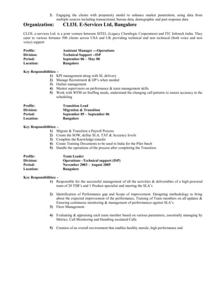 3. Engaging the clients with propensity model to enhance market penetration, using data from
multiple sources including transactional, bureau data, demographic and past response data
Organization: CLI3L E-Services Ltd, Bangalore
CLI3L e-services Ltd. is a joint venture between SITEL (Legacy Clientlogic Corporation) and ITC Infotech India. They
cater to various fortunes 500 clients across USA and UK providing technical and non technical (both voice and non
voice) support
Profile: Assistant Manager ---Operations
Division: Technical Support --ISP
Period: September 06 – May 08
Location: Bangalore
Key Responsibilities: -
1) KPI management along with SL delivery
2) Manage Recruitment & IJP’s when needed
3) Outlier management
4) Mentor supervisors on performance & team management skills
5) Work with WFM on Staffing needs, understand the changing call patterns to ensure accuracy in the
scheduling
Profile: Transition Lead
Division: Migration & Transition
Period: September 05 – September 06
Location: Bangalore
Key Responsibilities: -
1) Migrate & Transition a Payroll Process
2) Create the SOW, define SLA, TAT & Accuracy levels
3) Complete the Knowledge transfer
4) Create Training Documents to be used in India for the Pilot batch
5) Handle the operations of the process after completing the Transition.
Profile: Team Leader
Division: Operations –Technical support (ISP)
Period: November 2003 – August 2005
Location: Bangalore
Key Responsibilities: -
1) Responsible for the successful management of all the activities & deliverables of a high-powered
team of 20 TSR’s and 1 Product specialist and meeting the SLA’s
2) Identification of Performance gap and Scope of improvement. Designing methodology to bring
about the expected improvement of the performance, Training of Team members on all updates &
Ensuring continuous monitoring & management of performances against SLA’s
3) Floor Management.
4) Evaluating & appraising each team member based on various parameters, essentially managing by
Metrics. Call Monitoring and Handling escalated Calls.
5) Creation of an overall environment that enables healthy morale, high performance and
 