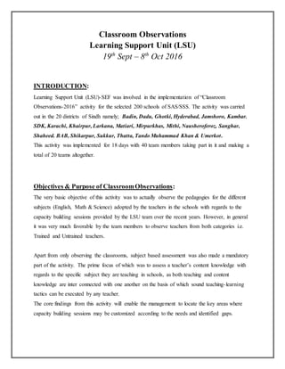 Classroom Observations
Learning Support Unit (LSU)
19th
Sept – 8th
Oct 2016
INTRODUCTION:
Learning Support Unit (LSU)-SEF was involved in the implementation of “Classroom
Observations-2016” activity for the selected 200 schools of SAS/SSS. The activity was carried
out in the 20 districts of Sindh namely; Badin, Dadu, Ghotki, Hyderabad, Jamshoro, Kambar.
SDK, Karachi, Khairpur, Larkana, Matiari, Mirpurkhas, Mithi, Nausheroferoz, Sanghar,
Shaheed. BAB, Shikarpur, Sukkur, Thatta, Tando Muhammad Khan & Umerkot.
This activity was implemented for 18 days with 40 team members taking part in it and making a
total of 20 teams altogether.
Objectives & Purpose of ClassroomObservations:
The very basic objective of this activity was to actually observe the pedagogies for the different
subjects (English, Math & Science) adopted by the teachers in the schools with regards to the
capacity building sessions provided by the LSU team over the recent years. However, in general
it was very much favorable by the team members to observe teachers from both categories i.e.
Trained and Untrained teachers.
Apart from only observing the classrooms, subject based assessment was also made a mandatory
part of the activity. The prime focus of which was to assess a teacher’s content knowledge with
regards to the specific subject they are teaching in schools, as both teaching and content
knowledge are inter connected with one another on the basis of which sound teaching-learning
tactics can be executed by any teacher.
The core findings from this activity will enable the management to locate the key areas where
capacity building sessions may be customized according to the needs and identified gaps.
 