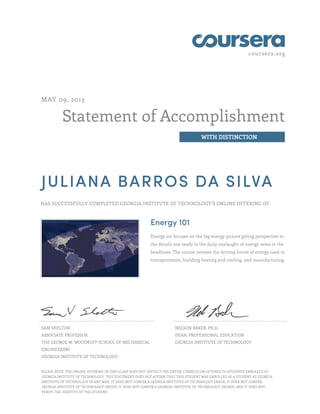 coursera.org
Statement of Accomplishment
WITH DISTINCTION
MAY 09, 2013
JULIANA BARROS DA SILVA
HAS SUCCESSFULLY COMPLETED GEORGIA INSTITUTE OF TECHNOLOGY'S ONLINE OFFERING OF
Energy 101
Energy 101 focuses on the big energy picture giving perspective to
the details one reads in the daily onslaught of energy news in the
headlines. The course reviews the driving forces of energy used in
transportation, building heating and cooling, and manufacturing.
SAM SHELTON
ASSOCIATE PROFESSOR
THE GEORGE W. WOODRUFF SCHOOL OF MECHANICAL
ENGINEERING
GEORGIA INSTITUTE OF TECHNOLOGY
NELSON BAKER, PH.D.
DEAN, PROFESSIONAL EDUCATION
GEORGIA INSTITUTE OF TECHNOLOGY
PLEASE NOTE: THE ONLINE OFFERING OF THIS CLASS DOES NOT REFLECT THE ENTIRE CURRICULUM OFFERED TO STUDENTS ENROLLED AT
GEORGIA INSTITUTE OF TECHNOLOGY. THIS STATEMENT DOES NOT AFFIRM THAT THIS STUDENT WAS ENROLLED AS A STUDENT AT GEORGIA
INSTITUTE OF TECHNOLOGY IN ANY WAY. IT DOES NOT CONFER A GEORGIA INSTITUTE OF TECHNOLOGY GRADE; IT DOES NOT CONFER
GEORGIA INSTITUTE OF TECHNOLOGY CREDIT; IT DOES NOT CONFER A GEORGIA INSTITUTE OF TECHNOLOGY DEGREE; AND IT DOES NOT
VERIFY THE IDENTITY OF THE STUDENT.
 