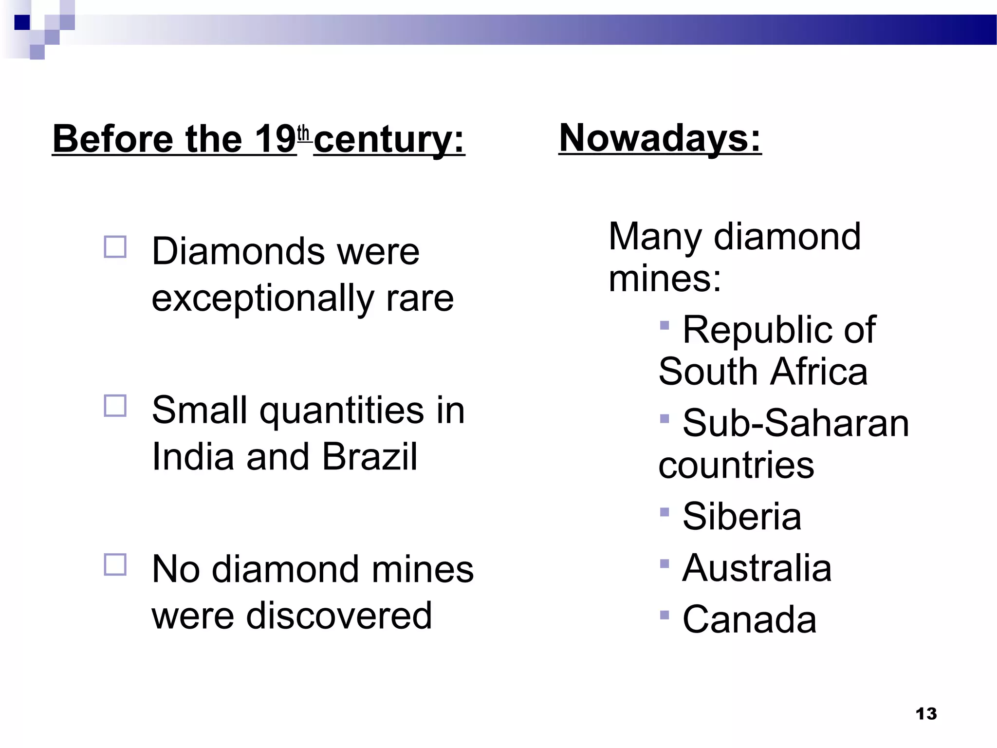 Before the 19th
century:
 Diamonds were
exceptionally rare
 Small quantities in
India and Brazil
 No diamond mines
were discovered
Nowadays:
Many diamond
mines:
 Republic of
South Africa
 Sub-Saharan
countries
 Siberia
 Australia
 Canada
13
 
