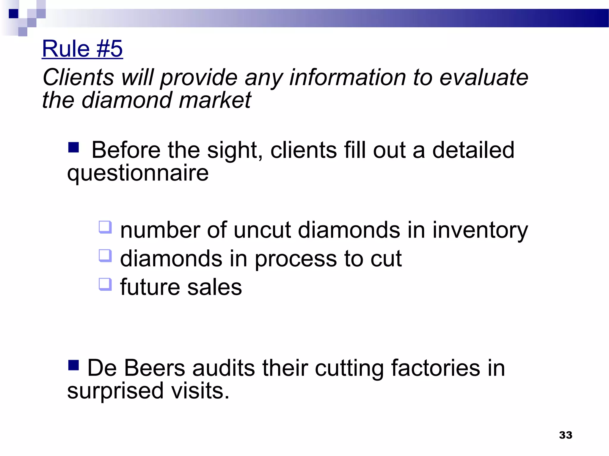 Rule #5
Clients will provide any information to evaluate
the diamond market
 Before the sight, clients fill out a detailed
questionnaire
 number of uncut diamonds in inventory
 diamonds in process to cut
 future sales
 De Beers audits their cutting factories in
surprised visits.
33
 